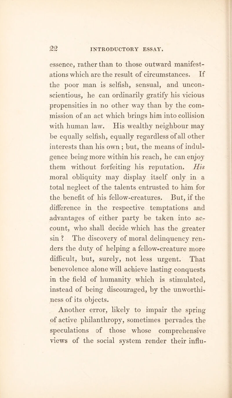 essence, rather than to those outward manifest- ations which are the result of circumstances. If the poor man is selfish, sensual, and uncon- scientious, he can ordinarily gratify his vicious propensities in no other way than by the com- mission of an act which brings him into collision with human law. His wealthy neighbour may he equally selfish, equally regardless of all other interests than his own ; hut, the means of indul- gence being more within his reach, he can enjoy them without forfeiting his reputation. His moral obliquity may display itself only in a total neglect of the talents entrusted to him for the benefit of his fellow-creatures. But, if the difference in the respective temptations and advantages of either party be taken into ac- count, who shall decide which has the greater sin ? The discovery of moral delinquency ren- ders the duty of helping a fellow-creature more difficult, hut, surely, not less urgent. That benevolence alone will achieve lasting conquests in the field of humanity which is stimulated, instead of being discouraged, by the unworthi- ness of its objects. Another error, likely to impair the spring of active philanthropy, sometimes pervades the speculations of those whose comprehensive views of the social system render their influ-