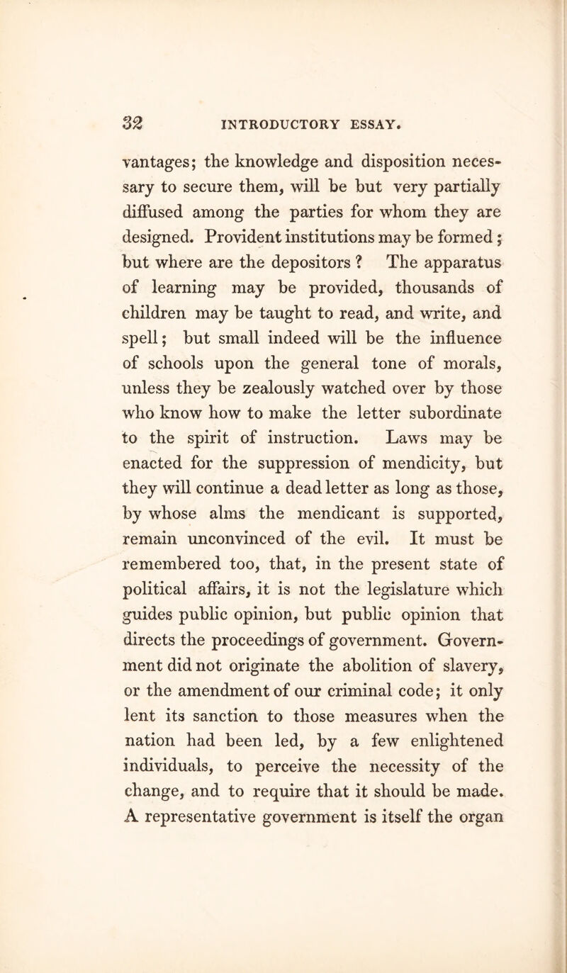 vantages; the knowledge and disposition neces- sary to secure them, will he but very partially diffused among the parties for whom they are designed. Provident institutions may be formed; but where are the depositors ? The apparatus of learning may be provided, thousands of children may be taught to read, and write, and spell; but small indeed will be the influence of schools upon the general tone of morals, unless they be zealously watched over by those who know how to make the letter subordinate to the spirit of instruction. Laws may be enacted for the suppression of mendicity, but they will continue a dead letter as long as those, by whose alms the mendicant is supported, remain unconvinced of the evil. It must be remembered too, that, in the present state of political affairs, it is not the legislature which guides public opinion, but public opinion that directs the proceedings of government. Govern- ment did not originate the abolition of slavery, or the amendment of our criminal code; it only lent its sanction to those measures when the nation had been led, by a few enlightened individuals, to perceive the necessity of the change, and to require that it should be made. A representative government is itself the organ