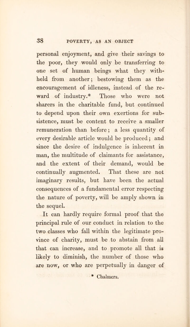 personal enjoyment, and give their savings to the poor, they would only be transferring to one set of human beings what they with- held from another; bestowing them as the encouragement of idleness, instead of the re- ward of industry.^ Those who were not sharers in the charitable fund, but continued to depend upon their own exertions for sub- sistence, must be content to receive a smaller remuneration than before; a less quantity of every desirable article would be produced; and since the desire of indulgence is inherent in man, the multitude of claimants for assistance, and the extent of their demand, would he continually augmented. That these are not imaginary results, but have been the actual consequences of a fundamental error respecting the nature of poverty, will be amply shown in the sequel. It can hardly require formal proof that the principal rule of our conduct in relation to the two classes who fall within the legitimate pro- vince of charity, must be to abstain from all that can increase, and to promote all that is likely to diminish, the number of those who are now, or who are perpetually in danger of *■ Chalmers.