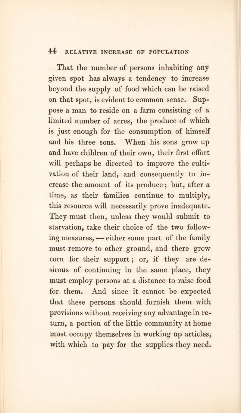 That the number of persons inhabiting any given spot has always a tendency to increase beyond the supply of food which can be raised on that spot, is evident to common sense. Sup- pose a man to reside on a farm consisting of a limited number of acres, the produce of which is just enough for the consumption of himself and his three sons. When his sons grow up and have children of their own, their first effort will perhaps be directed to improve the culti- vation of their land, and consequently to in- crease the amount of its produce; but, after a time, as their families continue to multiply, this resource will necessarily prove inadequate. They must then, unless they would submit to starvation, take their choice of the two follow- ing measures, — either some part of the family must remove to other ground, and there grow corn for their support; or, if they are de- sirous of continuing in the same place, they must employ persons at a distance to raise food for them. And since it cannot be expected that these persons should furnish them with provisions without receiving any advantage in re- turn, a portion of the little community at home must occupy themselves in working up articles, with which to pay for the supplies they need.