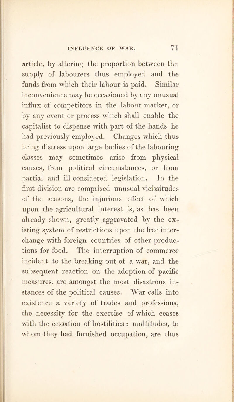 article, by altering the proportion between the supply of labourers thus employed and the funds from which their labour is paid. Similar inconvenience may be occasioned by any unusual influx of competitors in the labour market, or by any event or process which shall enable the capitalist to dispense with part of the hands he had previously employed. Changes which thus bring distress upon large bodies of the labouring classes may sometimes arise from physical causes, from political circumstances, or from partial and ill-considered legislation. In the first division are comprised unusual vicissitudes of the seasons, the injurious effect of which upon the agricultural interest is, as has been already shown, greatly aggravated by the ex- isting system of restrictions upon the free inter- change with foreign countries of other produc- tions for food. The interruption of commerce incident to the breaking out of a war, and the subsequent reaction on the adoption of pacific measures, are amongst the most disastrous in- stances of the political causes. War calls into existence a variety of trades and professions, the necessity for the exercise of which ceases with the cessation of hostilities : multitudes, to whom they had furnished occupation, are thus