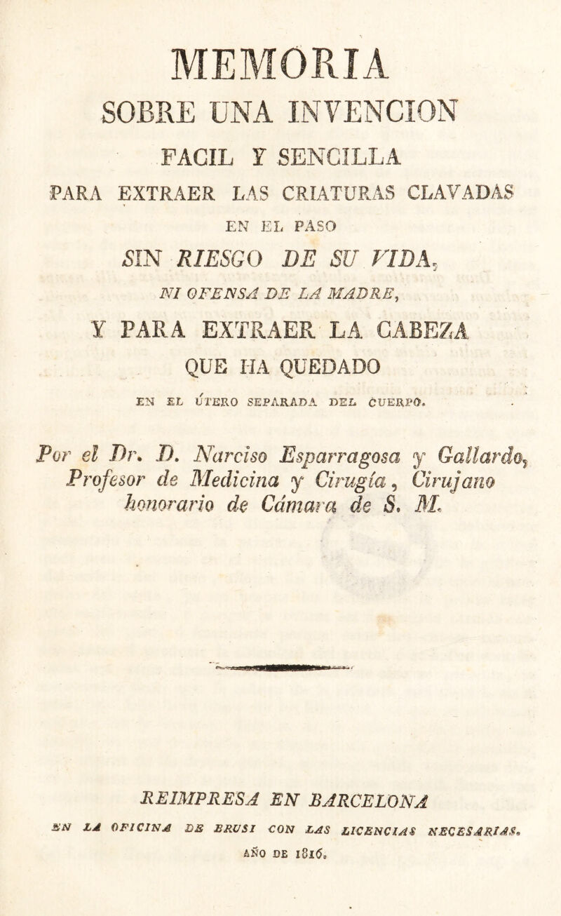 MEMORIA SOBRE UNA INVENCION FACIL I SENCILLA PARA EXTRAER LAS CRIATURAS CLAVADAS EN EI, PASO /SIN RIESGO DE SU VIDA, NI OFENSA DE LA MADRE, Y PARA EXTRAER LA CAREZA QUE IIA QUEDADO EN EL ULERO SEPARADA DEL CUERPO. Por el Dr. T). Narciso Esparragosa y Gallardo? Profesor de Medicina y Cirugía, Cirujano honorario de Cámara de S. M, REIMPRESA EN BARCELONA £N Ld OFICINA DE ERÜSI CON LAS LICENCIAS NECESARIAS* AÑO DE ldl6o