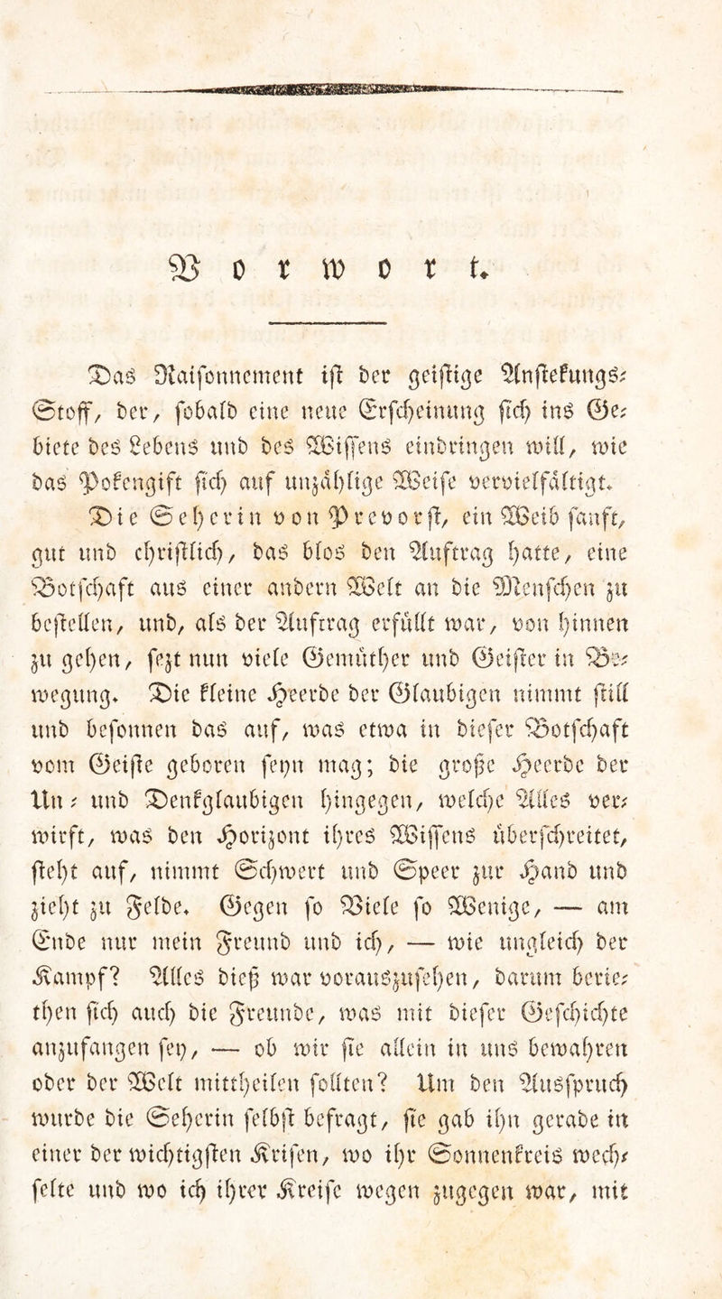 ! 93 o r xo o x u 3)as Üiaifonnement ifl ber getfltge SlnfiefungS; Stoff, bet4, fobalb eine neue Srfdjeinung fld) ins @e; 6tete bes Sehens unb bes Sßiffens einbringen will, tute bas ^>ofengift ftcf) auf unjdfylige SEßeife uenuelfdltign Xu e ©el)evin oon*PreoorjT, ein 583eib fanft, gut unb cßrifllicfj, bas blos ben Auftrag Platte, eine 23otfcf)aft aus einet4 anbern SBelt an bie SJDtenfcfjen ja bereden, unb/ als bet4 Stuftrag erfüllt nun4/ oon Rinnen ju gel)en/ fejt nun oiele ©emittier unb ©elfter tu 55e* wegttng* Xic fleine beerbe ber ©laubigen nimmt fall unb befottnen bas auf/ was etwa in tiefer 53otfd)aft uom ©eijle geboren ferm mag; bie große beerbe ber ttu i unb SDenfglaubigen hingegenr welche Stiles uetv wirft, was ben Jjorijont il)rcs SBijfenS liberfdjreitet, fiel)t auf, nimmt ©djwert unb ©peer jttr Juanb unb jiel)t jtt gelbe, ©egen fo S3iele fo Söenige, — am ©nbe nur mein $reunb unb xd), — wie ungleich ber Äampf? Stiles bieß war oorausjufeßen, barum beriet tßen ftd) and) bie greunbc, was mit tiefer ©efcßidjte anjufangen fep, — ob wir fte allein in uns bewahren ober ber SBclt mittfyeilen follten? Um ben Slusfprud) würbe bie ©ef>erin fefbß befragt/ fte gab itm gerate trt einer ber wkßttgflen Ärifen, wo il)r ©onnenf’reis wed)* feite unb wo xd) il)ter greife wegen jugegen war, mit