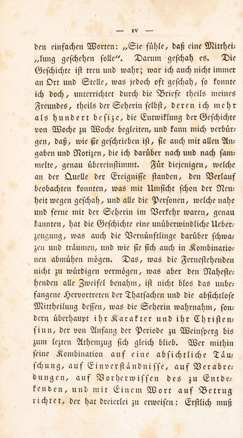 ben einfachen SOßorten: ,,©ie baf? eine 9Diittf)et; „lung gefc^el)cn foüe. SDarum gefchaf) e$. £>ie ©efcf)id)te ifi treu unb wahr; war tcf> auch nicht immer an Ott unb ©teile, was jebod) oft gefdjal), fo fonnte icf) bod), unterrichtet burd)-bie Briefe theils meinet greunbeä, theils ber ©eherin felbjl, beren ich mc!)t als h«nbert befi^e, bie Sntwiflung ber (25efcf>icf>tc oon 2ßoche ju 2Bod)e begleiten, unb fann mid) rerbür; gen, ba£, wie fte gefd)rieben ifi, fte auch mit allen 2lm gaben unb 9ftoti$en, bie ich barüber nach unb nach fam; melte, genau übereinfHmmt* gür biejenigen, weldjc an ber £iuelle ber Sreigniffe jlanben, ben Verlauf beobachten konnten, was mit Um ficht fchon ber dlav ()ett wegen gefchaf), unb alle bie <Perfonen, weld)e nahe unb ferne mit ber ©el)erin im 33erfehr waren, genau kannten, 1)^ bie ©efchid)te eine unüberwinbliche Heber; jeugung, was auch bie SSernünftlinge barüber fdfwa; $en unb träumen, unb wie fte ftch aud) in Kombination nen abmühen mögen* ®as, was bie gernefiehenben nicht $u würbigen vermögen, was aber ben Sftahefie; henben alle 3weifel benahm, tfi nicht bloS bas unbe; fangene Jperoortreten ber <ü)atfa(^cn unb bie abftchtlofe SOitttheilung bejfen, was bie @el)erin wahrnaf)m, fom bern überhaupt tl)r Karafter unb il)r (Shrtßem finn, ber non Anfang ber ^eriobe ju Sßeinfperg bis jum lejten Slthcmjug jtd) gleich blieb* 503er mithin feine Kombination auf eine abfichtlidje %a\u fd)ung, auf Sinoer ftd nbni ffe, auf Söerabre; bttngen, auf SSorlferwiffen bes ju ©ntbe; Renten, unb mit (£ i n e m 2ß o r t auf 33 c t r u g rtd)tet, ber l)ut breierlei }tt erweifen: Srfilid) mujj