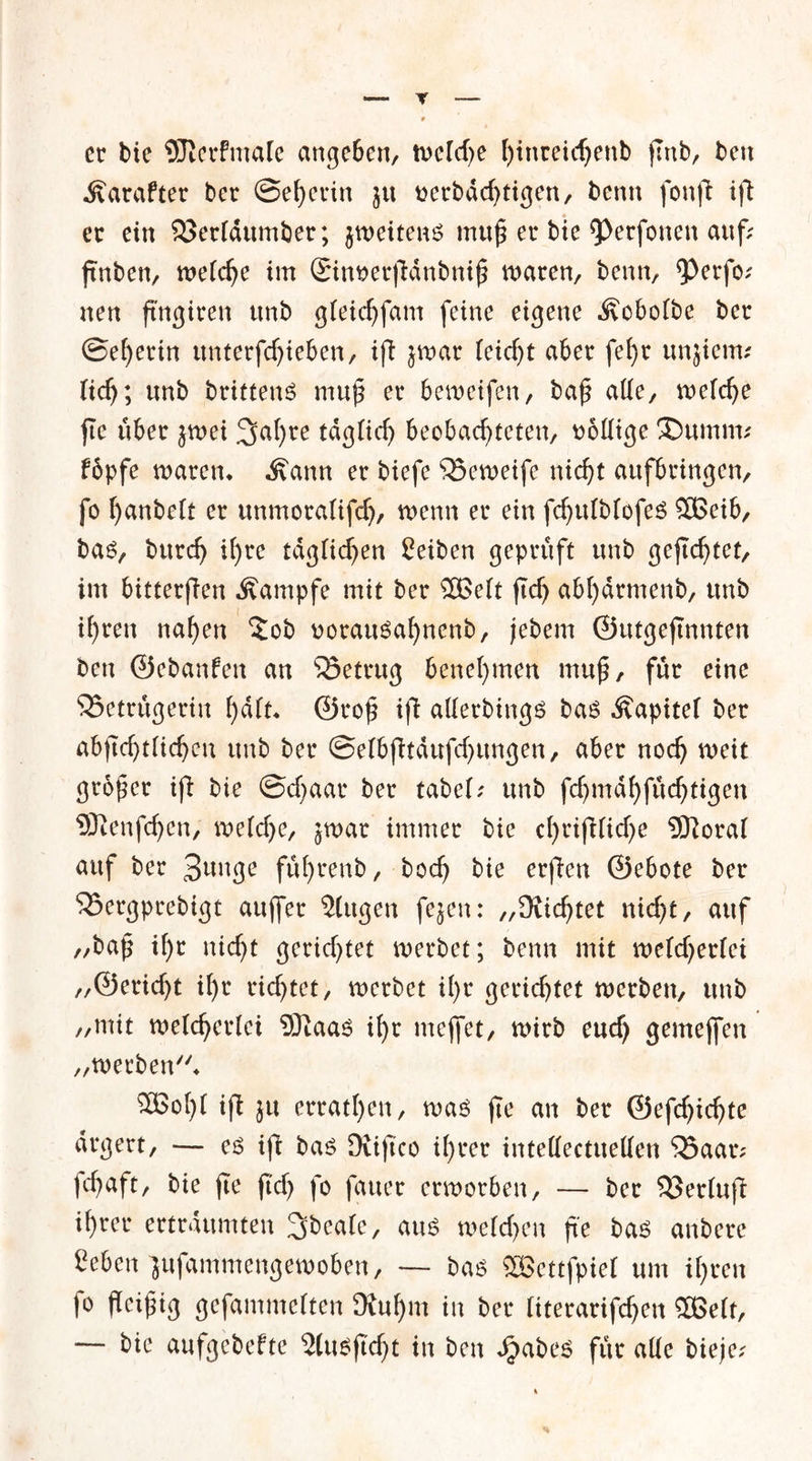 er bie SJterfmale angeben, weld)e f)tnreicf;enb jlnb, ben Äarafter ber ©eherin ju rerbdd)tigen, bcrin fonfb i)\ er ein $3erldumber; jweitens mu£ er bie 9>erfonen auf; ftnben, weiche im 2inoer|Tdnbni£ waren, beim, 9>erfo; nen fingiren tmb gleidjfam feine eigene Äobofbe ber ©ef)erin unterfdjieben, ifl jwar (eicf)t aber fet>r unjiem; lief); unb brittenS muß er bewetfen, baß alle, welche fte über jwei %al)xe tdglid) beobachteten, DoHtge ®«mm; fbpfe waren* Äann er tiefe 35eweife nicht aufbringen, fo ^anteTt er unmoralifdj, wenn er ein fchulblofes SBeib, bas, turcf> if)re täglichen Seiten geprüft unb geflutet, im bitterjfen Kampfe mit ber 5Be(t jtdj abhdrmenb, tmb ihren nahen 2ob oorausaf)nenb, jebem ©utgejtnnten ben ©ebanfen an betrug benehmen mu£, für eine ^Betrügerin h^ ©t4o£ ifi allerbings bas Kapitel ber abjtchtlidjen unb ber ©elbftdufdjungen, aber noch weit großer ijl bie ©cfyaar ber tabel; unb fchmdhfüchtigen SDtenfchen, welche, jwar immer bie cl)riftlid)e $ftoral auf ber 3mtge führenb, hoch bie erfen ©ebote ber SBergprebigt auffer 2(ugen fejen: „dichtet nicht, auf „baß if)t nicht gerichtet werbet; benn mit weldjerlei „©ericht ihr richtet, werbet il)r gerichtet werben, unb „mit welcherlei Sftaas ihr mejfet, wirb eud) gemejfen „werbend 3Bol)l ifi ju errathen, was fte an ber ©efchichte drgert, — es ift bas üviftco ihrer intellectuellen ‘iöaar; fchaft, bie fte jtdj fo fauer erworben, — ber 93er(ufi ihrer erträumten 3beale, aus welchen fte bas anbere geben'jufammengewoben, — bas SOßcttfpiel um if>ren 1° gefammelten Ütul)m in ber literarifchen 2Be(t, — bie aufgebefte 2(usftd)t in ben Jjabes für alle tieje^