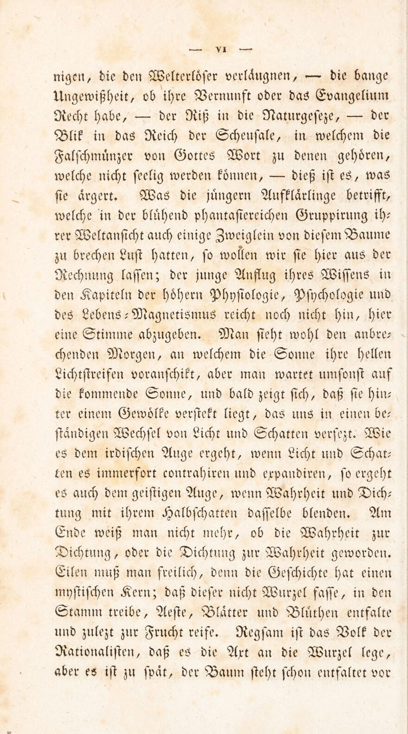nigen, bie ben Sßelterlofer oerldugnen, •— bie 6attge Ungewißheit, ob Ü)re 93ermmft ober bas Soangeliunt 9ied)t I)abe, — ber Diiß in bie Dlaturgefeje, — ber Q3ld in bas Dieicf) ber Scheufale, in welchem bie galfd^munjer oon ©ottes Sßort $u benen gehören, welche nicht feelig werben fonnen, — bieß ijl es, was fi'e ärgert* SGas bie jungem Slufflärlinge betrifft, welche in ber blul)enb pl)antaftereid)en ©rupptrung % rer SBeltanflcht and) einige Jweiglein oon biefemSSaume ju brechen Sufi hatten, fo wollen wir fie l)m ans ber Üiechtumg lajfen; ber junge Slnjfug ihres Kiffens in ben Kapiteln ber l)6f)ern <pi)pßologie, ^Pfpdjologie unb beS SebeuS;Magnetismus reicht noch nicht l)in, l)kx eine Stimme abjugeben* Sftan fleht wohl ben anbre; djenben borgen, an welchem bie Sonne il)te hatten Sichtjireifen ooranfdjift, aber man wartet umfonjl auf bie fommenbe Sonne, unb halb jetgt fiel), baß fte hin; ter einem ©ewolfe nerfleft liegt, bas uns in einen be; fidnbigen £öed)fel non Sicht unb Schatten ncrfejt* 2Bie es bem irbifchen ‘Singe ergeht, wenn Sicht unb Schatz ten es immerfort contral)iren unb ejrpanbiren, fo ergeht es and) bem geizigen Singe, wenn 2Bal)rl)eit unb Dich- tung mit il)rem Jg>a(bfchatten bajfelbe blenben* Slm Snbc weiß man nicht mehr, ob bie £Bal)rh.eit jur Dichtung, ober bie Dichtung jur £Bahrl)eit geworben* ©den muß man freilich, benn bie ©efd)id)te f)ät einen mpfdfd^en Äern; baß biefer nicht SOBitrjel faffe, in ben Stamm treibe, Slefte, Blatter unb s33fiithen entfalte unb julejt jur grudjt reife. (Regfam ift bas 93olf ber (Rationaliflen, baß es bie Sljrt au bie SBurjel lege, aber es ifl ju fpdt, ber Söaum fleht feßon entfaltet oor