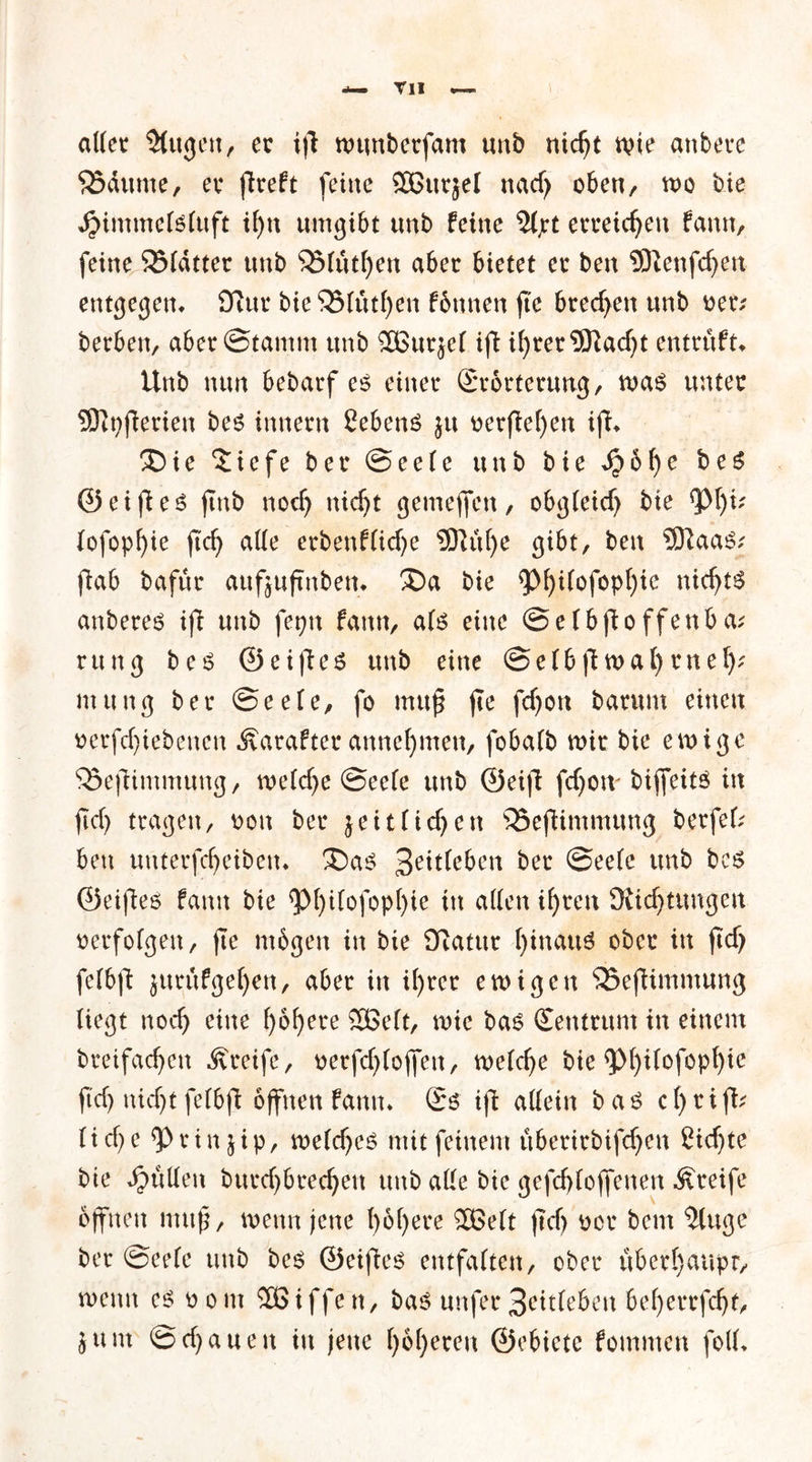 aller $(ugen, ec ifi numberfam unb nidjt wie attbete SSdunte, ec flreft feilte SBttcjel nadj oben, wo bie djintmeteluft il)tt umgibt unb feine 5lpt erreichen famt, feine 35ldtter unb $Mutl)en abec bietet ec beit 9ftenfd)eit entgegen* 9?ur bieSSlutfyen fbttnen fte bcecfyen unb Der.' becben, abec@tamm unb 2Burjel ifi il)rer9Kad)t entrüft* Unb nun bebacf e$ einer (Srorterung, was unter SJfpfierien be$ innern Gebens ju ^erflef)en ifi* 3Die $iefe bec ©eele unb bie *£6f)e beS ©ei ff es jtnb nod) nidjt gemejfett, obgleid) bie lofopfyie ficf> ade erbenflid)e 9)Ktl)e gibt, beit ®aaS; fiab bafüc attfjuftnbem ®a bie $M)ilofopf)ie nidfts anberes ifi unb feptt fatttt, als eine ©elbfioffenba; rung bes ©eifies unb eine ©elbfiwal)eitel); ntung bec ©eele, fo muß fte fdjoit bacunt einen tterfdjiebenen Äarafter annefynten, fobalb mir bie ewige SSefiimntung, welche ©eele unb ©eifi fdjoit bijfeits in ftd> tragen, t>oit bec jeitfielen 35efHmtnuttg berfef; beit unterfdjeibeit* ®as bec ©eele unb bes ©eiffes famt bie <pi)ilofopt)ie in aden i()cen Oiidjtuttgen oerfolgen, fte mögen in bie Dfatur f)inattS ober in ftcf> felbft jurüfgef)ett, abec in if)tcr en>igett 55efiimntung liegt nodj eine ()6f)ere 2Belt, wie bas Zentrum in einem breifadjett Greife, oerfdjloffeit, welcfje bie 9>l)ilofopf)ic ftd) nidjt felbft offnen famt* £ö' ifi adein bas cf>riff^ (id)e ^Pcinjip, weldjcs mit feinem uberirbifdjen £idjte bie dimdeit burdjbredjett unb ade bie gefcfjloffenen Greife offnen muß, wenn jene t)6f>ere 2Belt ftcf> occ bem 5luge ber ©eele unb bes ©eiffe^ entfalten, ober uberl)aupr, weint es oont Sßiffen, bas uttfec3citlebeit beljerrfdjt, junt ©djaueit in jene l)6()eren ©ebiete fommett fod*
