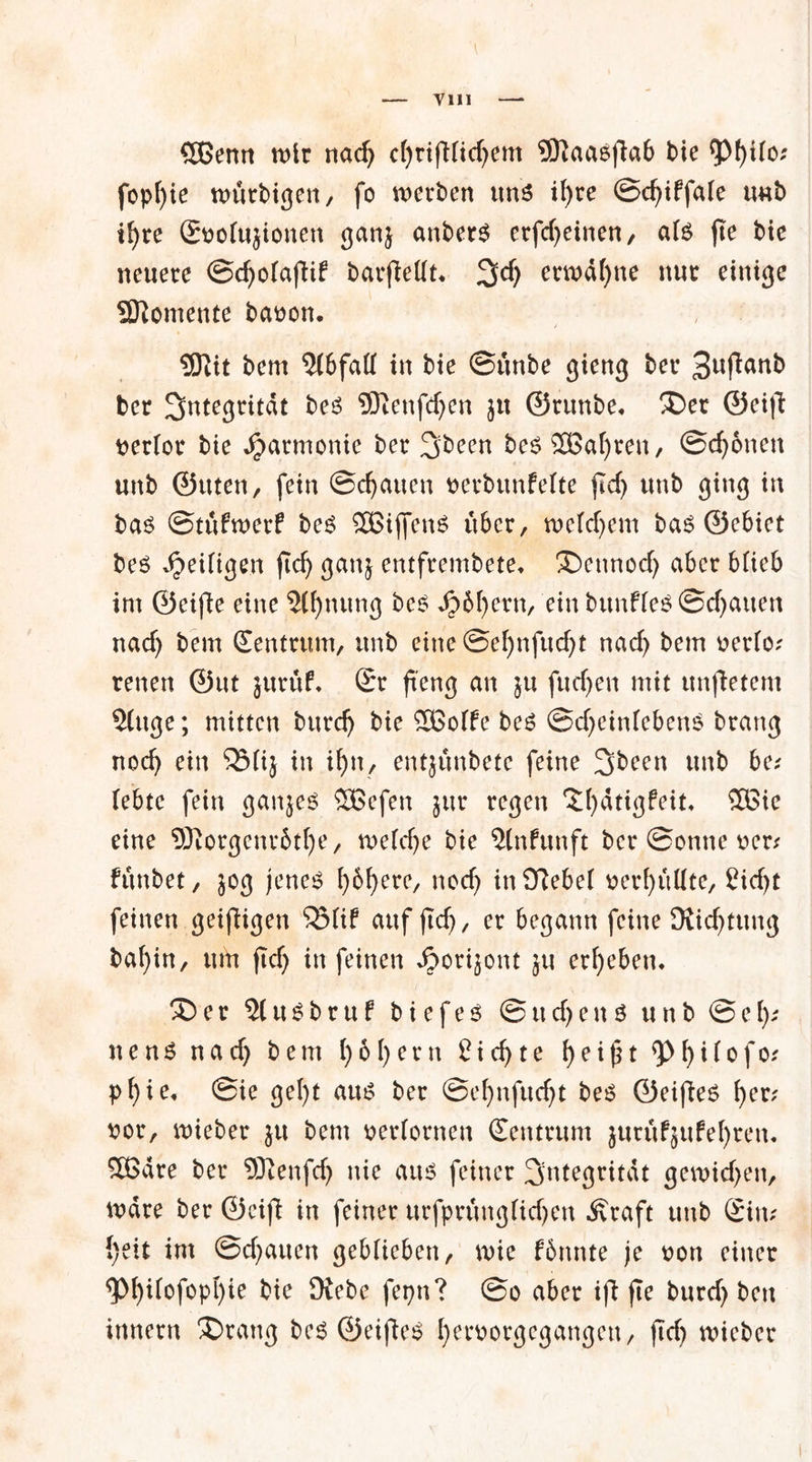 Vlll £J3enn wir nad) c()rifi(id)em 5KaaSfiab bie <pf)Uo; fopfyie ttmrbigen, fo wetten uns ifyre ©d)iffale unb tf>re Snotujionen ganj anberS erfd)einen, a(S fte bic neuere ©cfyotafiif barfietft* 3^) erwähne nur einige Momente baoon. 5ftit bem Abfall in bie ©unbe gieng ber 3ufiunb ber Integrität bes Sftenfdjen ju ©runbe, X)et ©eifi nerlor bie Harmonie ber %been bes SBafjren, ©djonen unb ©tuen, fein ©cfyauen oerbunfefte ftcf> unb ging in bas ©tufwerf bes SßiffenS über, wefdjem bas ©ebiet bes Seifigen ftc^ ganj entfrembete, X)ennod) aber b(ieb im ©eifie eine 5(!)nung bes Jp6f)ern, ein bunfies ©chatten nad) bem Zentrum, unb eine @ef)nfud>t nad) bem oerto; renen @ut jurüf* (Sr fieng an ju fud)en mit unfietem 3(uge; mitten burd) bie SBoffe bes ©d)eintebenS brang nod) ein SBüj in ifyn, entjunbetc feine 3>been unb ba (ebtc fein ganzes 5Befen jur regen Xfydtigfeit* £öie eine <D3torgenv6tf)e, n>e(d)e bie 5(nfunft ber ©onne ocr* funbet, 30g jenes f)6f)ere, nod) inOMet nerfyuüte, £id)t feinen geifHgen 55fif auf ft cf), er begann feine Diid)tung bafyin, um flcf> in feinen ^orijont ju ergeben. X)er 51 uSbruf bi efeS ©ud)en S unb ©ei).' nenS nad) bem ()61)ern £id)te 1)ei£t t)ifofo* pf)ie, ©ie gel)t aus ber @ef)nfud)t bes ©eifies f)er; nor, mieber ju bem oeriornen (Zentrum jurufjufefyren. Sßdre ber 9Jtenfd) nie aus feiner Integrität gen>id)en, wäre ber ©cifi in feiner uefprüngfidjen .Kraft unb Sin; {)eit im @d)auen geblieben, wie fönnte je non einer 5>f)tfofopl)ie bie Diebe fepn? ©o aber ifi fte burd) ben innern X>rang bes ©eifies t)ernorgegangen, ftd) mieber