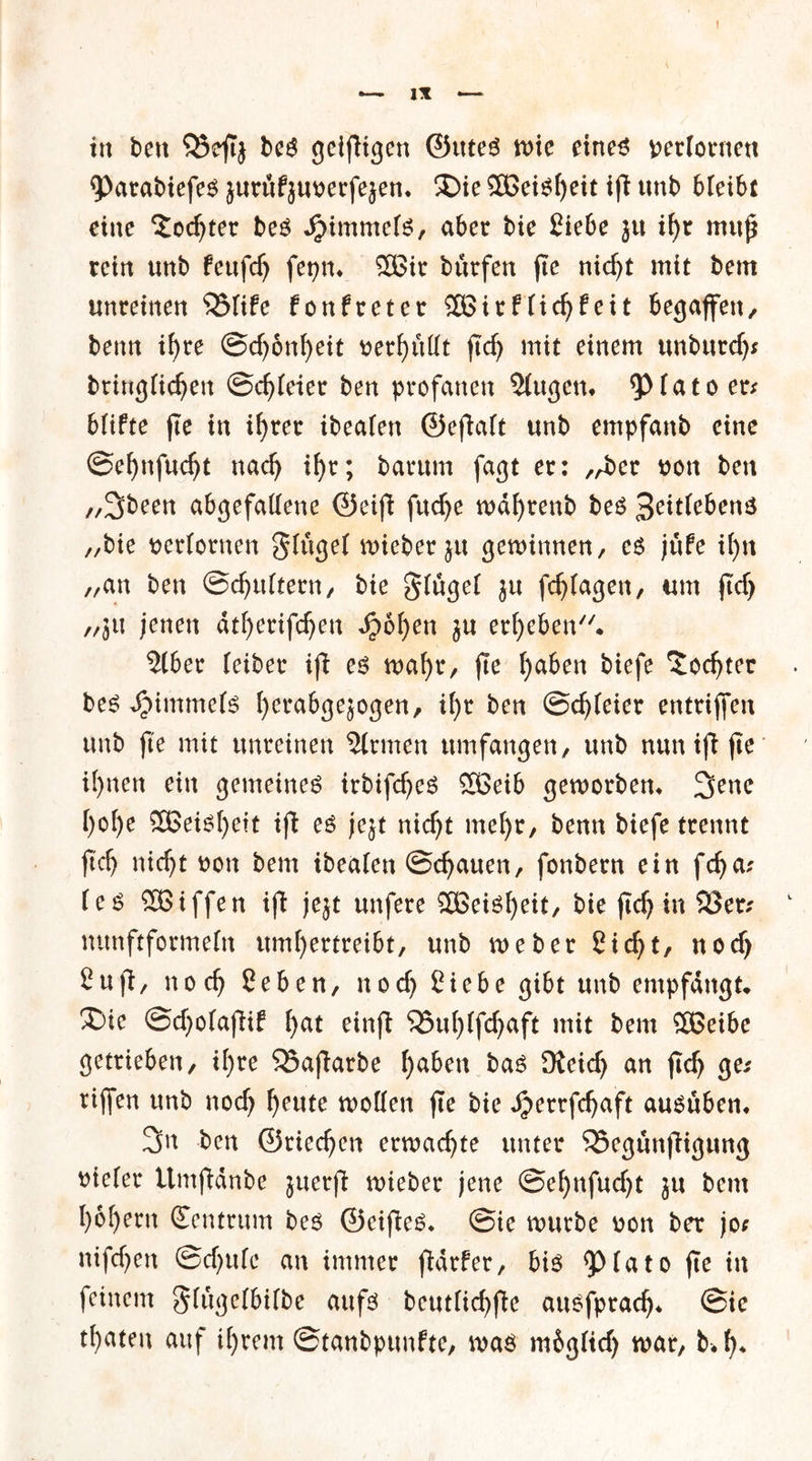! — IX — in ben SSefTj beS geizigen ©tttes wie cine^ verlornen 9>arabiefeS jurüfjuverfejen. $Die 3ßeis()eit ifi unb b(eibt eine £odjter bes Jpimmefs, aber bie Siebe jit if)t muß rein unb fettfdj fepm 5Bir bürfen fte niefjt mit bem unreinen 25(ife fonfreter SBirftic^feit begaffen, beim if)re ©djonfyeit verhüllt ftdj mit einem unburdj; bringftdjen ©dreier ben profanen 3(ugen» 9>fato er* blifte fte in if>rer ibeafen ©efiaft unb empfanb eine ©efynfudjt nadj il)r; barum fagt er: „ber von ben //3been abgefatfene ©eifi fuefje md^renb bes 3eit(cbenS „bie verlornen g(uge( wieberju gewinnen, es jüfe if)n „an ben ©djtdtern, bie §(üge( ju fdjtagen, um ftcf> „jtt jenen dtfjertfdjen dpoljen $u ergeben» Slber (eiber ifi es wafyr, fte f)aben biefe 'Jodjter bes JMmmefs fyerabgejogen, if)r ben ©dreier entrijfen unb fte mit unreinen Firmen umfangen , unb nun ifi fte il)nen ein gemeines irbifdjeS SBeib geworben» 2>enc ()o()e 3Beisl)ett ifi es jejt nidjt me()r, benn biefe trennt ftdj ntdjt von bem ibeaien ©cfjauen, fonbern ein fdja; (es Söiffen ifi jejt unfere SBeiSfyeit, bie ftdj in 23er; mtnftforme(n umfjertreibt, unb weber 2icf>t, nodj £ufi, nodj Seben, nod) Siebe gibt unb empfangt» £>ie ©djotafiif f>at einfi 23td)(fd)aft mit bem SBeibe getrieben, i()re 23afiarbe ()aben bas Dteidj an ftdj ge; rtjfen unb nodj f>eute wollen fte bie Jjerrfdjaft auSuben» 3n freu ©riedjen erwachte unter 23egunfiigung vieler ttmfidnbe juerfi wieber jene ©e()nfud)t ju bem ()6f)ern Zentrum bes ©eifies, ©ie würbe von ber jo; nifd)en ©djufe an immer fiarfer, bis <p(ato fte in feinem gfügelbdbe aufs beut(id)fte ausfpradj* ©ie traten auf i()rem ©tanbpttnfte, was mbgftdj war, b«f)»