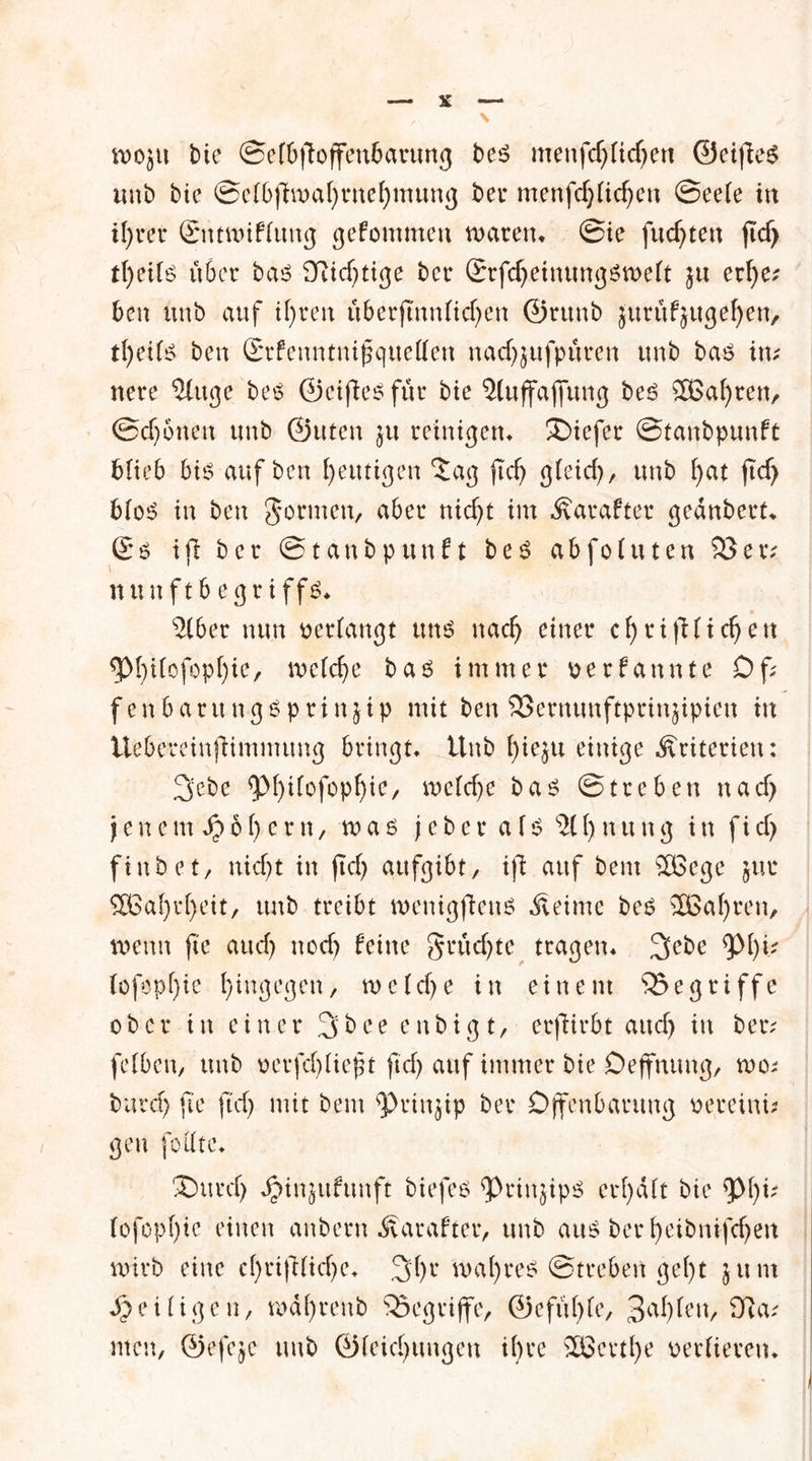 ft)oju bie Sefbfioffenbarung bes menfdjXicfjett ©eifies «ab bie Sefbj7tt>af)i*nef)mung bei* menfd)fid)cn Seefe in il)rer Sntwiffung gefommen waren» Sie fuc^ten fid> tfyeifs über bas 97id)tige bei* ®rfd)einungsn>eft }u erf>e^ ben unb auf if)t*en überjtnnfidjen ©rttnb jurüfjugeffen, tljeifs ben ßrrfeuntnifjqueffen nadfjufpüren unb bas in; nere 2(ttge bes ©eifies für bie 2luffajfung bes 2£al)ren, Sd)6nen unb ©uten ju reinigen» tiefer Stanbpunft blieb bis auf ben heutigen $ag ftei) gfeid), unb b>at ftd) bfoS in ben gönnen, aber nicf>t im Äarafter gednbert» £*o ifi ber Stanbpunft bes a&fofuten 93er; n u n f t b e g r i f f S» 2lber nun oerfangt uns naef) einer c f) r i ft fidjen 5>I)ifofopf)ie, mefcfye bas immer oerfannte Df; fenbaritngsprinjip mit ben SBertumftprinjipieu tn üebereinftimmung bringt» Unb fyieju einige Kriterien: 3ebe $M)ifofopf)ie, wefdje bas Streben nad> jenem Spbt) er n, was j eher a fs 211) nung in fid> finbet, nid)t in ftd) aufgibt, ifi auf bem SÖSege jur 3Baf)r()eit, unb treibt wenigftens Äeime bes 2Baf)ren, wenn fi'e aud) nod) feine grücfyte tragen» 3ebe <pf)i; fofopf)ie hingegen, w c f d) e in einem begriffe ober in einer 3bce enbtgt, erfiirbt and) in ber; fefben, unb oerfd)fief t ftd) auf immer bie Deffnung, wo; burd) fte ftd) mit bem ^Prinjip ber Offenbarung oereini; gen foffte» Durd> JjMnjttfunft biefes ^>rinjipS er()d(t bie ^M)i; (ofopf)ic einen anbern Äarafter, unb aus ber fyeibnifcfyen wirb eine cf)riftfid)c» 3()1* wahres Streben gef)t jum Seifigen, mafyrenb begriffe, @efü()fe, 3a^'en, 97a; men, ©efejc unb ©feid)ungen ihre SSScvtl>e oerfieren»