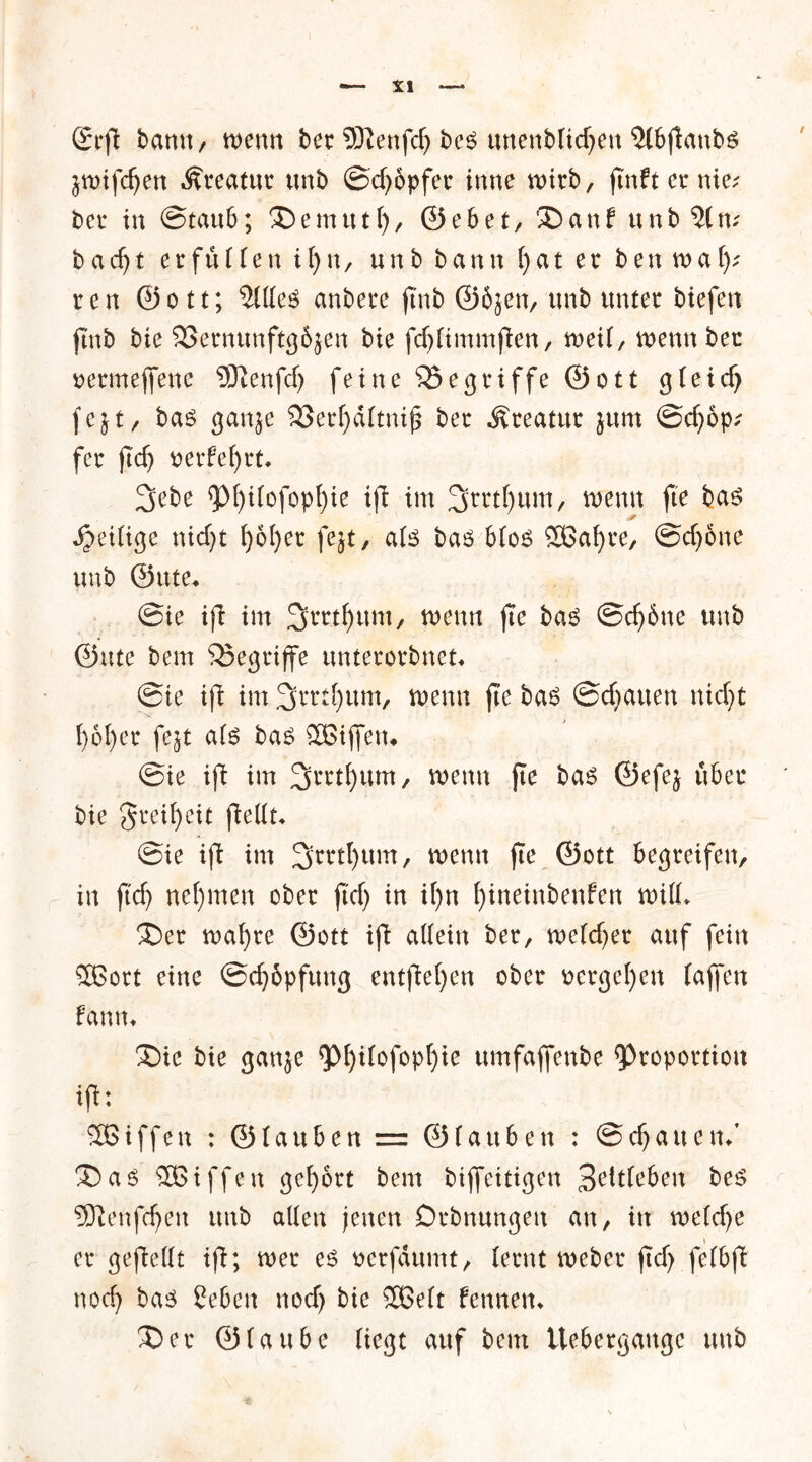 grft bann, wenn ber 9ttenfd) bes unenbtid?en 5lbftanbö jwtfc^en Kreatur unb ©cffbpfet inne wirb, ftnftcrnie; bei4 in ©taub; ®emutt), ©ebet, 35anf unb?(n; badjt erfüllen iljn, unb bann f)at er ben wa()? ren ©ott; 211te$ anbere jtnb ©6}en, unb unter btefen ftnb bie SSernunftgöjen bie fd)timmfien, weit, wenn bet oermeffene 5)ienfd) feine begriffe ©ott gteid) fe}t, bas gan^e S8erl)dttnifi ber Äreatur jum @d)6p; fer ftcf) oerfefyrt* 2>ebe <p()i(ofopf)ie ifl im 3rrtt)um, wenn fte bas Zeitige nicf;t l)ol)er fejt, ats bas btoS 2Baf)re, ©dfone unb ©itte* @ie ift im Jjrrtfyum, wenn fie bas @dj6ne unb ©ute bem begriffe unterorbnet* @ie ift im 3mt)um, wenn fie bas ©cbauen nid)t l)6f)er fejt als bas 3Biffen* ®ie ifb im 3rrtf)um/ wenn fte bas ©efej über bie greifyeit (Mit* @ie ift im 3>ml)um, wenn fie ©ott begreifen, in ftd) nehmen ober ftd) in il)n Ijineinbenfen will* £)er wafyre ©ott ifb allein ber, welcher auf fein SBort eine ©djopfung entfielen ober »ergeben (affen fanm ®ie bie ganje *pi)itofopl)ie umfajfenbe ^^oportion ifi: Söiffen : ©tauben = ©tauben : ©cffauem’ 35 as SBiffen gehört bem biffeitigen 3etdeben bes 5ftenfd)en unb allen jenen Dehnungen an, in welche » er gesellt ifi; wer es ocrfdumt, ternt Weber ficf> fetbjt nod) bas Ceben nod) bie 3Belt fennem 35er ©laube liegt auf bem ttebergaugc unb