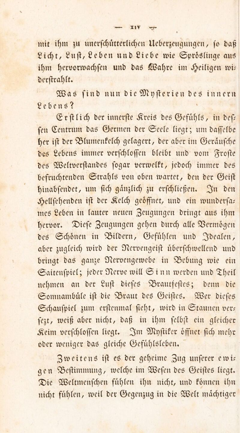 X1Y mit tf)m unerfd)ütterüd)en Ueberjcugungcn, fo ba£ Sidjt, 2ufl, £ eben unb Siebe mie ©prfcslinge am il)m f)eroorwad)fen unb bas ÖBafyre im djeütgen mi? berjtral)(t* 2ßaS finb nuubie$ftpfierienbes tun er n gebend? (grfi(id) ber innerjfe ilreis be^ <55efüf)t^, in bef; fen (Zentrum bas ©ermen ber ©eele Hegt; um bajfelbe Ijer ift ber SSlumenfeld) gelagert/ ber aber im ©eräufcfye bes Sehens immer oerfd)(ojfen bleibt unb oom grefie bes £öeltoerfianbes fogar oermelft, jebod) immer bes befrucfytenben ©trafyls oon oben märtet, ben ber ©eiß fyinabfenbet, um ftcf> gdnjlidj $u erfdjliejjen* 3n ben ^ellfcfyenben ifl ber Äeld) geöffnet, unb ein munberfa* meS Seben in (auter neuen Sämigen bringt am i()m ()eroor* £>iefe 3eugungen 3?f)en burd) alle Vermögen bes ©djonen in QMlbern, ©efut)len unb 3bealen, aber jugleid) wirb ber £fteroengeifi überfd)mellenb unb bringt bas ganje Olemngemebe in 95ebung me ein ©aitenfpiel; jeber Üvert>e mill © i nn merben unb ‘Jfyeif nehmen an ber ßujl biefes SSrautf efies; benn bic ©omnambule ifl bie 55raut bes ©eifies* 58er biefes ©djaufpiel jum erjlenmal fielet, mirb in Staunen oer? fejt, meif? aber nid)t, baß in if)m felbfi ein gleid)er Äeim v>crfcf>boffcn liegt* 3m ÜKpfiifer öffnet jtd) mefyt ober weniger bas gleiche ©efufylsleben* 3m eite ns ifl es ber geheime 3^3 unferer e m u gen SSeflimmung, meldje im SGBefen bes ©eifles liegt* SDie SBeltmenfdjen füllen if>n nid)t, unb fonnen il)n nid)t füfylen, meil ber ©egenjug in bie 5Belt mächtiger
