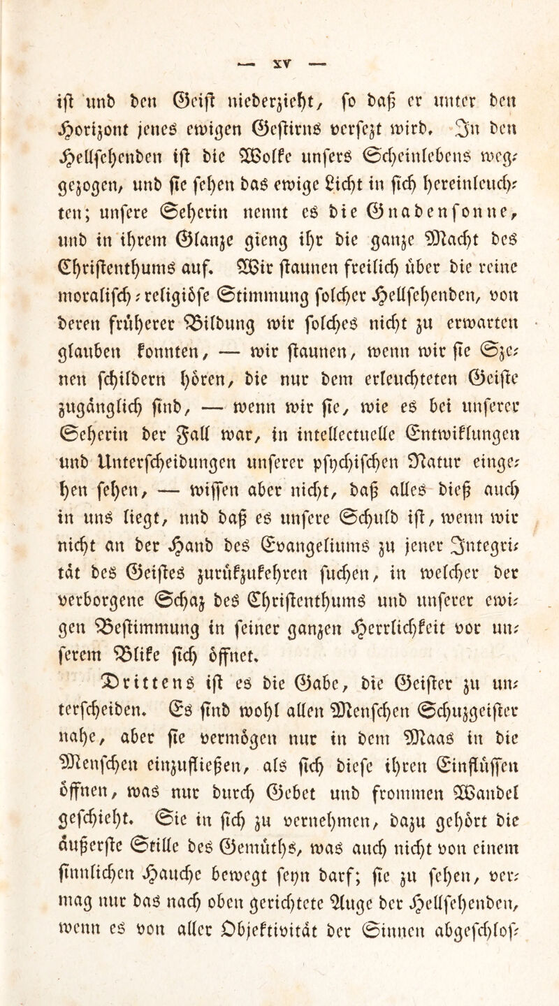 XV ifi imb ben ©eift meberjiefyt, fo t>a}5 er unter ben ^orijont jenes emigen ©efiirnS oerfejt mirb, 3n ben ^e(Ife{)enben ifi bie Sßßolfe unfers ©d;>einlebens weg; gejogen, unb fie fel)en bas emige £tc^t in ftd) fyeretnleucf)? ten; unfere ©ef)erin nennt es bie ©nabenfonne, unb itt ihrem ©(anje gieng if)t bie ganje 9ftad)t bes ©jriflenthumS auf. SBir flaunen freilidj über bie reine moralifch?religi6fe Stimmung folcfjer .^elifehenben, non beren früherer Gilbung mir fold^es nid)t ju erwarten glauben fonnten, — mir jbaunen, menn mir fte ©5c.' nen fd)ilbern (joren, bie nur bem erleuchteten ©etfte zugänglich ftnbr — menn mir fte, mie es bei unferec ©eherin ber gall mar, in inteUectttelle Sntmiflungen unb ilnterfcheibttngen unferer pfydjifchen SRatur etnge? hen fel)en, — mijfen aber ntd)t, baf alles bief aud> in uns liegt, unb baf es unfere ©chulb ifi, menn mir nicht an ber $anb beS Smangelittms ju jener 3>ntegrü tat beS ©eifieS }urüf}ufef)ren fuchen, in melcher ber verborgene ©chaj beS ShtifienthumS unb unferer mu gen ‘iSeftimmung in feiner ganjen ^>errltd)feit vor um ferem 55(ife jtch öffnet. drittens ift es bie ©abe, bie ©eifler ju um terfcheiben. (5s ftnb mohl allen SDlenfchen @d)ujgetfler nahe, aber fte vermögen nur in bem 9ftaas in bie Sttenfdjen einjufiiefen, als (ich biefe il)ren Sinßüjfeu offnen, mas nur burch ©ebet unb frommen SBattbel gefchiel)t. ©ie in fi'd) ju vernehmen, baju gehört bie auf erfie ©tille beS ©emüt()S, mas auch nid)t non einem ftnnlichcn fauche bemegt fet?n barf; fte ju fel)en, vetv mag nur bas nach oben gerichtete ‘Jluge ber JjjeHfel)enbcn, menn es von aller Dbjeftivität ber ©innen abgefd)lof;