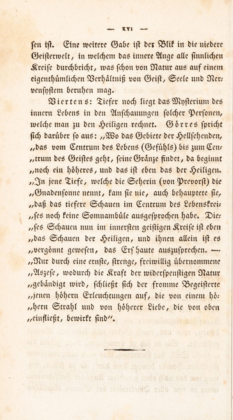 KYI fen tjh ©ne tvcttere ©abe ijt bcv $Mif in bte niebcre ©eifierroelt, in meinem bas innere 5(uge alle ftnnficfyen greife burd)bricht, mas fd)on pon 9ftatur aus auf einem eigenthümftdjen SSerhditnifS oon ©eift, ©eele unb £fter; pcnfp|lem berufen mag* Vierten 6: liefet nocfj liegt basSDtyjterium bcS innern SebenS in ben 5(nfchauungen folget <Perfonen, welche man ju ben ^eiligen rechnet* ©orres fpridjt jid) barüber fo aus: „£ßo baS ©ebiete ber ^etffefyenben, „bas oorn Centrum bes Sehens (©efühte) bis jum Ccm „trum bes ©eifies geht, feine ©rdnje ftnbet, ba beginnt „nodj ein fyofyereS/ unb baS ifb eben bas ber Seifigem „2m jene ‘Jiefe, meiere bie ©el)erin (oon <Preootfl) bie „©nabenfonne nennt, fam fte nie, aud) behauptete jte, „ba£ bas tiefere ©d^auen im Centrum beS Sebensfreu „fes noch feine ©omnambüle ausgefprochen h^e* SDier z/fes ©chauen nun im inneren geizigen Greife ifi eben z,bas ©chauen ber Sjcxltgen, unb ihnen allein ijt es „vergönnt getoefen, baS Crf haute ausjufprechem ~ „9?ur burd) eine ernfie, ftrenge, freiwillig übernommene „'JlSjefc, mobttreh bie Äraft ber wiberfpenfitgen £ftatur /,gebdnbigt wirb, fdjließt jtd) ker fromme 35egeifiertc ,/jenen h&hc™ Crleuchtungen auf, bie non einem l)b; „hern @traf)l unb non h^hcret Siebe, bie Pou oben „eiitflieft, bewirft jmb.