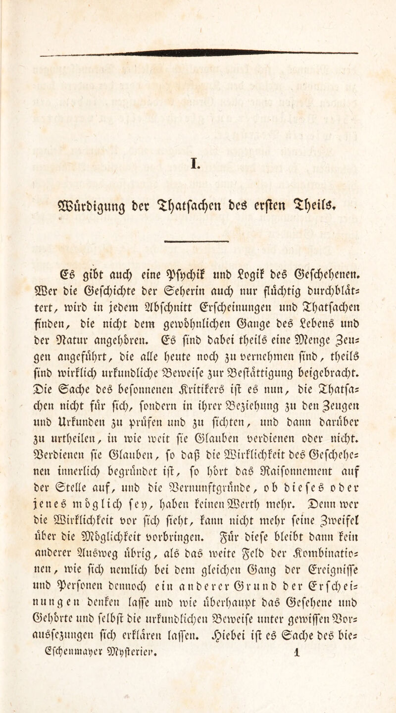 SBfirbigung bet ^fyatfacfyen beö erjten $!)eite* gibt aud; eine *Pfpd)tf imb £ogif be6 @efd)djettett. 2Ber bie Q}efd)id)te bet ©eberin aud; nur flüchtig burcbblat* tert, mtrb in jebem 2tbfcbnitt ©rfcbeinungeu unb ^batfad^en ftnben, bie nid)t bem gembbnlid;en ©ange be6 SebenS unb ber ^atur angeboren, ©3 ftnb babei tbeiB eine 9Kenge $eiu gen angeführt/ bie ade beute nod; 3u vernehmen ftnb, tbeilS ftnb nrirflid) urfuttblidbe 23emetfe 3ur 23efatttgung beigebrad;t, £)ie ©ad)e be6 befonnenen fivitifev# ift eV nun, bie £batfaz d;en ttid;t für ftd), fottbern tn ihrer ^ejiebung 31t ben beugen unb Urfuttbett 31t prüfen unb 31t ftd;ten, unb bann barüber 31t urtbeilett, in rote weit fie ©laubett verbietten ober nicht, 93erbienett fie ©laubett, fo baß bie SBirflicbfeit be6 ©efd;el)es nett tttnerlid) begrünbet ifl, fo bbrt ba$ Sftaifottitement auf ber ©teile auf, unb bie 53ernunftgntnbe, ob btefee? ober j e n e 6 nt co g l i d; f e p, fyabm feinen ©evtl) mehr, £)etttt tver bie 2Öivf’ltd)fett vor ftd> fiel;t, fatttt nid)t mehr ferne Reifet über bie 5D?oglid)feit Vorbringen, gür btefe bleibt bann fein anberer 2ltt6tveg übrig, alV baV weite gelb ber ^ombtitatios nett, tvie ftd) ttemlid; bei bem gleichen (Battg ber ©retgttijfe unb ^erfotten bcitttod; ein anberer ©runb ber ©rfd;et= nuttgett benfen lajfe unb tvie überhaupt ba£ ©efebette unb (Gehörte unb felbji bie urfuttblidjeu 23etvetfe unter getvijfett^ors mulmigen ftd; erflarett lajfett, Jpiebei if e6 ©ad;e beV bie? @fcl)enmat)ev Wpftericr. 1