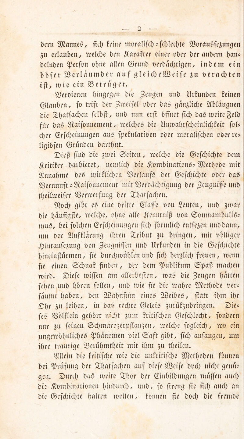 bertt SÜfcmtteö, ftd) feine moraltfd) ?fd)led)te Borauofejungen ju erlauben, weld)e ben Karaf'ter einer ober ber anberti batts belnbett sperfon ol)ne allen ©ruttb berbad)tigett, inbem ein bbfer Bert d urnbe r auf gle id) e£Beife $u r>erad)ten iff, wie ein Betrüger. Berbienett f)in^egen bie 3eu3en unb Urfunben feinen ©tauben, fo trift ber ^metfel ober ba<3 gdn$lid;e Slblaugnett bie £l)atfad)en felbff, unb nun er ft offner ftd) baö n>eite gelb für ba3 Otaifounement, weld)e£ bie ltnwal)rfd)einlid)feit foF d)er ©rfd)einungen aub fpefulatioen ober moralifd)en ober res ligibfen ©runbett bartbut* ©ief ftnb bie swei ©eiten, wetd)e bie ©efd)id)te bem Krittler barbietet, uemlid) bie Kombination^ 2D?etl)obe mit Einnahme be3 wirHtd)ett Verlaufs ber ©efd)id)te ober ba£ Vernunft s ^atfonnement mit 9Serbdd)tigung ber geugniffe unb tbeilweifer Sßerwerfung ber £l)öffad)en. 9lod> gibt eö eine britte klaffe oou Leuten, unb jwar bie bduffgffe, welche, ebne alle Ketmtuif bon ©omttambultös nuW, bei fold>ett ©rfd)eittungen ftd) förmlich entfern unb bann, um ber Sluffldruug ihren Tribut ju bringen, mit bblliger Jpiutanfejung bon Jeugniffett unb Urlauben in bie ©efd)id)te bitteinffurmett, fte burd)wul)len unb ftd) ber&lid) freuen, wenn fte einen ©d)ttal ffnben, ber bem ^ubltlum ©pap mad)ett wirb* ©iefe wtffett am allerbeffen, wa$ bie gongen batten (eben unb bbren follen, unb wie fte bie wahre SOtetbobe ber= fdumt höben, ben Sßabnffnn eines SßetbeS, ffatt ihm ihr £)l)t ju leihen, tu ba£ red)te ©eletS jtirüljubringetu ©ie? fcS Bbllletn gehört md)t 5um lritifd)en ©efd)led)t, fonbertt nur 31t feinen ©d)maro3erpflau3en, weld)e fogleid), wo ein itngewbbnltd)CS Phänomen biel ©aft gibt, ftd) anfaugen, um ihre traurige Berühmtheit mit ihm ju theilem Allein bie lritifd)C wie bie unlrtttfd)e Sftethobeu Fonnen bei ^rufung ber £l)atfad)ett auf btefe sIBetfe bod) ntd)t gentff gen. ©urd) baS weite £l)or ber ©tnbtlbmtgen muffen and) bie Kombinationen bmburd), unb, fo ftreug fte ftd) and) an bie ©efd)id)te beiten wollen,> fonnen fte bod) bie frentbe