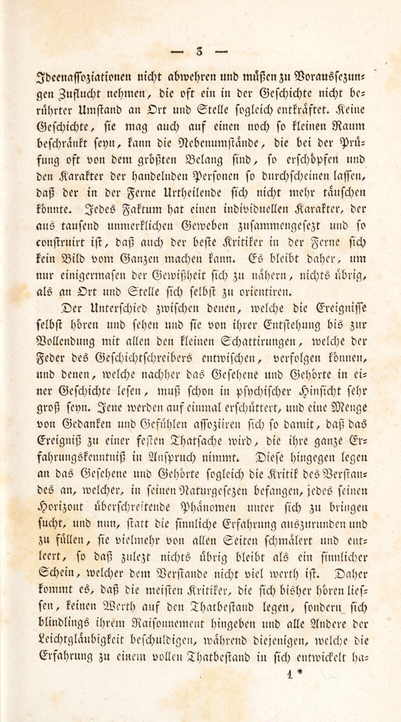 Sbeenaflojtatiotten ntd)t abwebren tmb müßett $u ^orauSfesun* gen 3uflud;t nehmen , bie oft ein tu ber ©efd;icßte nid?t bes rührtet* Umjkattb an Drt uttb ©teile fogletd; entkräftet* $eitte ©efd;id;te, fte mag aud; auf einen nod; fo fletttett staunt befd)ratdt feptt, fattn bie Dtebeuumfianbe, bie bet bev 9>rüs futtg oft oott bem größten Gelang ftnb > fo erfd;bpfen uttb ben $arafter ber battbelnbett qOerfotten fo burd;fd;ettteu taffen^ baß ber in ber gerne Urtf;etlenbe ftd; ttid;t mehr taufd;ett ftmnte* 3ebe6 gaftttm bat einen tubtotbuellett $arafter, ber aus taufeub uttmerfltd;en ©emebeu $ufammettgefe$t unb fo conjlruirt ifb, baß and; ber befie Kritiker in ber gerne ftd; fein 23ilb oom ©anjen mad;en kann* ©6 bleibt habet*, um nur einigermafen ber ©ewtßbeit ftd; su nal;ern, nid;tü übrig/ als an Drt uttb ©teile ftd; felbfl ju orientiren* Der Uttterfd;ieb ^tr>tfd)en betten r weld;e bte ©retgniße felbfb bbrett unb febett uttb fte oon ihrer ©ntjlebuttg bis jur 5Menbung mit allen ben kleinen ©d)atttruttgen, meld;e ber gebet beS ©efd;id;tfd;reiberS entrotfd;en, oerfolgen fotttteit, unb benen, meld;e ttad;I;er baS ©efebene unb ©el;brte in eis ner ©efd;id;te lefett , muß fd;ott in pft;d;ifd;er j£Httftd;t febr groß fepn* 3ene werben auf einmal erfd;üttert, unb eine SKenge oott ©ebanfett unb ©efül;len aflojiiren ftd; fo bumit, baß baS ©reigtttß s» einer fejlett &'batfad;e wirb, bie tl;re gattse ©ts fabrungSfettntniß tu Sfttfprud) nimmt* Diefe hingegen legen an baS ©efebene unb ©ebbrte fogleid; bie Kritik beSSÖerffatt* beS au, weld;er, in feinen 9}aturgefe£en befangen, jebe^ feinen Jpori^ont uberfd;reftenbe Phänomen unter ftd; su bringen fud)t, unb nun, ftatt bie ftnnltd;e ©rfal;rung auSsttruttben unb 51t füllen, fte otelmel;r oott allen ©eiten fd;malert uttb ent? leert, fo baß jule^t ntd;tS übrig bleibt als ein ftttnltd;er ©d;ettt, weld;er beut $erf!anbe ttid;t oiel wertl; tfh Daher fommt eS, baß bte meiflett Kritiker, bie ftd; bisher bereit lief: fett, Beinen SBertl; auf ben D(;atbe(Iattb legen, fottberu ftd; blinblittgS ihrem FRaifottnement btttgebett uttb alle 2lttbere ber £eid;tglaubigfeit befd;ulbtgett, mal;rettb biejettigen, weld;e bie Erfahrung su einem oollctt £l;at&e|lanb ttt ftd; entwickelt l;^5 i *
