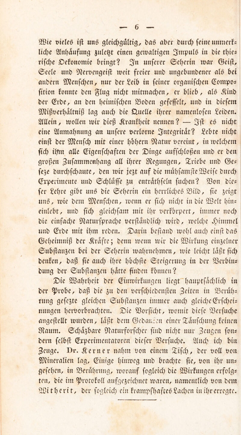 9Bie bieleb iß utB gleichgültig, ba6 aber burd) feine uttmerfs lid)e 2lnf)dufuttg julegt einen gemaltigen 3mpuB in bte tl)ie= rifcße Defottomte bringt? 3n uttferer ©eheritt mar ©etß, ©eele uttb 9?ert>engeift mett freier unb uttgebuttbetter aB bei atibern SÜBnfchen, nur ber £eib in feiner organifcben Tempos fttion konnte bett glug nid)t mttmacfyen , er bltcb, aB $tttb bei* @rbe, an bett heimtfeben groben gefeflebt, uttb itt biefern 9)?ißbet’bdltniß lag aud) bte Üuelle ihrer nantettlofett Reiben. Sillein, motten mir bieg Krankheit nennen? — 3ft e$ nid)t eine Slttmahnung att uttfere öerlorne Integrität? £ebte ttid)t einft bei* 9ftenfd) mit einer bbbern 9t atu r vereint, itt me Id) ent ftd) ihm alle @igenfd)aftett bei* Dinge auffd)loßett uttb er bett großen ^nfammenhang all ihrer Regungen, £rtebe uttb ©es feje burd)fd)aute, bett mir je^t auf bie mubfantße2Betfe burd) ©rperimettte uttb ©cßluffe £u entrathfeln fud)ett? 93ott bie* fer £el)re gibt utB bie ©eheritt eitt herrliches £3tlb, fte jeigt uttö, mte beut Sföenfdjett, mettn er ftd) nid)t in bte SBelt hin- eittlebt, uttb ftd) gleid)fam mit ihr berförpert, immer nod) bie etttfad)e 9laturfprache berßdttblid) mirb, meld)e Fimmel tmb ©rbe mit ihm rebetu Darin befrattb mol)l aud) einft ba<3 ©ehetmtttß bei* Grafte; bentt mettn mir bie SBtrfrmg einzelner ©ubflattjett bei bei* ©eherin mahrnehmen / mie leid)t laßt ftd) bettfett r baß fte aud) ihre hbd)fte ©teigeruttg itt bet* Serbin* buttg bei* ©ubßanjett hatte ftttbett können? Die ©ahvheit bei* ©tttmirkungett liegt hauptfad)lid) in ber *)>robe, baß bie 31t bett perfd)iebettjtett 3eitcn in 25eriShs rttttg gefegte gleichen ©ubßattjett immer aud) gletd)e Grrfd)eis nuttgen herborbradßett. Die 93orftd)t, montit btefe 93erfud)e angefkellt murbett, laßt bem ©ebauc'ett einer &dufd)ung teilten Staum, ©d)a3bare 9baturforfd)er ftttb nicht nur Beugen fett? bern felbft (Jrperimentatoren biefer 53erfud;e. Sind) id) bin 3euge. Dr. ferner nahm bott einem £ifd), ber boll bott SOtitteralien lag, Einige hinmeg uttb brad)te fte, bott ihr utts gefehett, itt Berührung, morauf fogleid) bte 8©irkungett erfolg« reit, bie im ^Protokoll aufgejetdmet marett, ttamentlid) bott bem 90i t h e r i t, ber fogleid) ein krampfhaftes £ad)en itt ihr erregte.