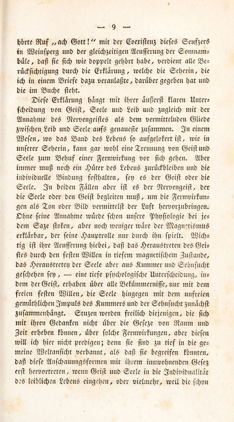 > b'orte 9^uf „ach ©ott! mit bet* ©oeußenj btefeb 0euföev$ ttt Sßetnfperg unb bet* gletd)5eittgen 2leujferung bet* 0omttams büle, baß fte ftd) mie hoppelt gelfort habe, »erbtent alle 23es i*ucfftd>ttgung burd) bie ©rUaruttg , meld)e bie 0el)ertn, bte ich ttt einem Briefe baju fcerattlaßte, barüber gegeben bat unb bie im 23ud)e ßel)t. JDiefe ©rHarung bangt mit if)t*et* außerß Haren Unters fdbeibung t>on ©eiß, 0eele unb £etb unb zugleich mit bet* Simtabme beb Steroengeißeb alb bem uermittelnben ©liebe jwifcben, £eib unb 0eele aufb genauere sufammen» 3n einem SÖefett, mo bab S3anb beb Sebent fo aufgelof'ert iß, wie in unferet* 0el)erin, fantt gar wobt eine Trennung twn ©etßunb 0eete jum £3el)uf einer gernwirfuttg bet* ftd) geben» Slber immer muß ned) etn Ritter beb £ebenb jurüdbletben unb bie inbtbibuelle S3tnbung feßbalten, fei) eb bet* ©eiß ober bie 0eele. 3tt beibett galten aber iß eb bet* Steroengeiß, bei* bie 0eele ober ben ©eiß begleiten muß, um bie gentwirfuns gen alb £on ober £3tlb bermtttelß bet* £uft b^rborjubringem £>bue feine 2lnnal)me mürbe fd)on nufere spbpftologte bei jes bem 0aje ßofen, aber nod) weniger wäre bet* SKagnettbmUb erflarbar/ bet* feine Hauptrolle nur bttrd) il)n fptelt» £Bid)s ttg iß il)re Sieufferung hiebet, baß bab Jperaubtreten beb ©ets ßeb burd) ben feßen £Ötllen in tiefem magnettfd)em t3ußanbe, bab Heraubtreteu bet* 0eele aber aub Kummer unb 0et)nfud)t gefd)ebett fet), — eine tiefe pfpd)ologifcbe’Uttterfd)eibuug, ins bem bet*©eiß, erhaben über alle S3efümmernifie, nur mit bem freien feßen £Öillett, bie 0eele hingegen mit bem unfreien gemütl)lid)en3mpulb beb ^ummerb unb bet* 0et)nfud)t junad)ß $ufammenbdttgt. 0tujen werben fretlid) biejentgen, bie ftd) mit ihren ©ebanfen nid)t übet* bie ©efeje twtt Staunt mtb 3eit erbeben fotttten, übet* fold)e gernwirfungen, aber btcfcn miß id) bter nid)t prebigett; bentt fte ftnb jtt tief in bte ges meine Söeltanftd)t nerbannt, alb baß fte begreifen fbnntctt, baß biefe 3lnfd)auuttgbformett mit ihrem tnnwobnenben ©efe^ erß btroortreten / wenn ©eiß unb 0eele in bie 3nbunbttalitat beb leiblichen Sebenb eingeben, ober tnelmebr, weil bie fd)ott