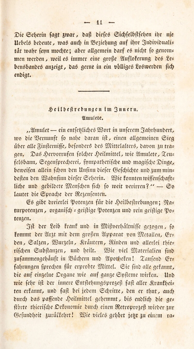 Ste @el)erin fagt $mar, baß biefeä ©idbfelbßfcbett t(>r nie UebelS bebeute, ma£ aud) tu S3e$iebung auf ihre Snbmbualt* tat maßt feptt mod)te; aber allgemein barf e6 ttid)t fo gettom* men »erben , »eil e6 immer eine große Slufloferung bet? £es benöbattbeO an$eigt, ba3 gerne tu ein oblligeö 2o$»erben ftd) enbigt. Jpctlbefttebungen im Snnern. Slmulete. ( ,,2lmulet — ein entfe£lid)e6 SBort tu uttferem ^abrfjunbert, voo bie Vernunft fo nabe baratt iß, einen allgemeinen ©ieg über alle gtnßerntffe, befonberS be£ Mittelalters, baoon jtt tras gen, SaS J^erborrttfen fold;er Heilmittel, mte 2lmulete, Zen* felöbamt, ©egenfpredjeret, fpmpatbettfdbe ttnb magifdje Singe, bemetfett allein fd)on ben Unftttu btefer ©efdßd)te uttb Cummins beßett ben SÖBabnftttn btefer ©eberin, 2Öie fonnten »ijfenfd?afts lid)e ttnb gebilbete Menfdbett ftd) fo roeit oerirren? — ©o lautet bie ©pradje ber Sbejenfentetu ©3 gibt breierlei *Poten$en für bie H^dbeßrebungen; 9?as turpotenjen, orgattifd) ? geißtge ^otenjen uttb rein geifttge ^)o? teuren. 3ß ber £eib Irattl ttnb in Mißoerbaltnifie gezogen, fo fommt ber Slr^t mit bem großen Apparat oott Metallen, ©r? bett, ©aljen, Murjeltt, Krautern, Sftnben uttb allerlei tlße? rifd;en ©ubßattjen, uttb Mte oiel Materialien ft'ttb jufammeugebauft in ^Büchern uttb Slpotbeleit! £aufettb ©rs fabrttngett fpred)en für erprobte Mittel, ©ie ft'ttb alle gelaunt, bte auf einzelne Srgatte rote auf gattje ©pßeme nnrlett, Uttb nue febr iß ber innere ©tttßebuttgSprojeß faß aller ^ranfbei* ten ernannt, uttb faß bei jebem ©dritte, bett er tbut, and) burd) bat? paffenbe Heilmittel gehemmt, bis enbltd) bie ges ßbrte tl)ierifd)e £)elotiomie bttrd) einen Sftetroprojeß roieber jur ©jefuttbbeit jururl’ebrt! 2Öie oielcS gehört jel^t $u einem ra*