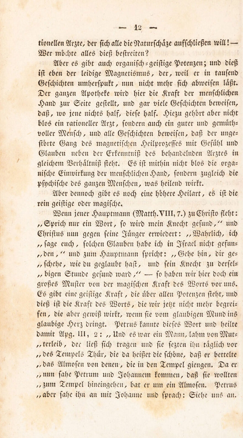 tioneden 5fr$te, ber fidjalk bteDlaturfdbdje auffdßteßen will! — 3Ber mochte atteß bteß befreiten? 316er eß gibt and; organifd^geißige spotenjen; unb bteß iß eben bei* letbige 9ftagneti6mu3, berr weil ei* in taufenb ©efdßdßen umberfpuft, nun ttidß mehr ßd) abmeifett lagt. £)er ganzen 2(potbele wirb hier bie dlraft ber menfd)lid?en Jpattb $ur (Beite geßellt, unb gar Diele ©efdßdßen bemeifen, baß, wo jene nid>t6 half, btefe bedf* dMeju gehört aber nicht blot? ein rationeller 3lr^t, fotibertt aud) ein guter unb gemutb2 Doller 5D?enfd>, unb alle ©efdßd;)ten bewetfett, baß ber unges ft orte @aug beD maguetifd;en Jpeilproseffes? mit ©efulß unb (glauben neben ber ©rfenutntß bes? bel>anbelnbett ^Ir^ted in gletd;em 93erbdltniß fielet. ©6 iß mitbin nicht blo*? bie orga= nifd;e ©inmüfuug ber menfd;ltd)eu^)aub, foubertt jugleid) bie pß;dßfd)e beß ganzen S)cenfd;en, waß beilenb wirft. 3lber bentiocb gibt eß nod) eine höhere Jpetlart, eß iß bie rein geißtge ober magifd;e. 2ßettn jener Jpauptmann (^Äattb.VIII, 7*) 3u@bfißo ßebt: „6'prid; nur ein SSort, fo wirb mein $ned;t gefunb/' unb ©ßißu$ nun gegen feine junger ermiebert: „ StBabrlid), id> „fage eud;, fold;en ©laubett babe id) in 3frael nid)t gefutx- „beu, unb jurn Jpauptmatm fprtdß: „©ehe fyin, bir ge= ,, fdjebe, wie bu geglaubt b<*ß/ unb fein $ned;t ju berfel* „ bigen ©tuube gefunb warb/' — fo buben wir'hier bod) ein großem Sftußer Don ber magtfd;eu ^raft beß SßortS Dor mW. €ß gibt eine geißige dlraft, bie über allen ^otenjen ßel)t, unb bieß iß bie Jlraft bet? £Öorts?, bie mir je^t ntdß mehr begreif fen, bie aber gewiß wirft, wenn ße Dom gläubigen SDUmbttW gläubige Jjpe r$ bringt ^etrw? fannte biefeö 3Bort unb beilte bamit 3lpg. HI, 2 : ,, Unb eß mar ein 5Diann, lahm DonSÜiut „terletb, ber ließ ßd) tragen unb ße festen tl)u tagltcl; Dor „ beß £empeW XI)ur, bie ba beißet bte fdfone, baß er bettelte „ ba6 2llmofeu Don betten, bie in ben Tempel gteugeti. £)a er „nun fal>e Metrum unb 3’obaunem fommen, baß ße wollten „jurn Tempel btneittgeben, bat er um ein Sllmofen. spetnW „aber fal)e il)n au mit Johanne unb fprad;: @iebe um? au.