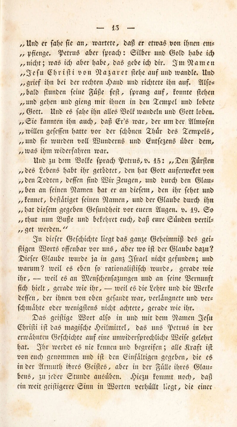 „Unb er fabe ffe ött, wartete, baff er etmab bon ihnen ents „ pftenge. betrüb aber fprad;: @ilber unb ©olb habe id) „md)t; mab id) aber habe, bab gebe xd) bir. 3nt tarnen „ 3 e fu @ b r t ft t non 9t a $ a r e t (lebe auf unb manble* Uttb ,, grtef ihn bet ber redeten J^attb tmb rtd^tete ihn auf» 2(lfoc „halb ffunbett feine guffe feff, fprattg auf, lonttte (leben „uttb geben uttb gtettg mit ihnen in beit Sempel unb lobete „ ©ott. Unb eb fabe tbn alleb SÖolf manbeltt unb (Bott loben. „@ie bannten ibn and), baß ©r’b mar, ber um ber SUmofen „ mißen gefefien hätte bor ber fd/otten Xl)ix beb Sempelb, „unb fte mürben boll SButtbernS uttb ©ntfe^enb über bem, „mab ihm miberfabren mar. Unb $u bem SSoIbe fprad) betrüb, b. 15: „Sen gurffett „beb £ebettb habt tbr getobter, beit bat ©ott aufermefet non „ben lobten, beffett ftttb SGBtr wt& bttrd) ben ©laus „ben an feinen Namen fyat er an biefem, ben tbr febet unb „lerntet, beffdtiget feinen kanten, unb ber ©taube burdb ffm „ bat biefem gegeben ©efunbbeit bor eitern Gingen. b. 19. „ tbut nun 23ttffe unb belebtet eud;, baff eure 6unben berttls „get merbett. 3n btefer ©efd)id)te liegt bab ganje ©ebeimntff beb gets fügen Sßortb offenbar bor unb, aber mo iff ber ©laube ba^u? Siefer ©laube mürbe jla in gattj Sfvael ntd;t gefunben; unb marum? metl eb eben fo rattonaliffifd; mürbe, gerabe mie tbr, — metl eb an 9ftenfd;ettfa5ungen uttb an feine Vernunft ftd) bttlt, gerabe mie tbr, — meil eb bie £el)re unb bie SBerle beffett, ber ihnen bott oben gefmtbt mar, berldttgnete unb bers fd;ma()te ober menigffettb nid;t ad;tete, gerabe mie ihr. Sab geiffige 28ort alfo ttt unb mit bem tarnen 3efu Cfftriffi iff bab magifd;e Heilmittel, bab unb betrüb in ber ermahnten ©efd;id;te auf eine unmiberfpred;lid;e 2öetfe gelehrt bat. 3br merbet eb nie lernten unb begreifen; alle Üraft iff bott eud) genommen unb iff ben ©infaltigen gegeben, bie eb tu ber Qlrmutb if>reb ©etffeb, aber in ber gulle tbreb ©laus bettb, 511 jeher 6'tuttbe attbuben. Jpieäit lommt noch, baff ein meit geifftgerer ©tun ttt ^Borten berbußt liegt, bie einer