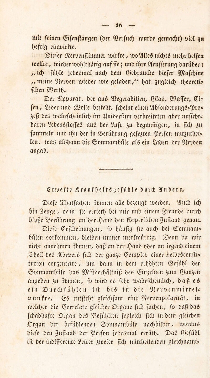 mit feinen Crifettßangen (ber $8erfud) mürbe gemacht) Diel 311 heftig einmirfte. Dtefer Dteroenßimmer mirfte, mobiles nid)tS meljr beifett molfte, miebermobltbdtig auf fte; unb if>re 2leufferung baruber: ,,id) fulße jebeomal ttad> bem ®ebraud)e biefer 2D?afd)ine „ meine 9teroett mteber mte gelabett/' bat 3ugletd) tbeorett’s fd)ett SBertl). Der Apparat, ber aus $egetabilien, ©las, Sßafier, fett r £eber unb 5Ö3oUe behebt, fd)eiitt einen SlbfonberungS^ros 3eß beS mabrfd)eittlid) im Untoerfum Derbretteten aber unftd)ts baren £ebettSßoffeS auS ber £uft 31t begunßtgett, in fxd> 31t fammeln unb ibn ber in $3erul)rung gefe3tett ^erfott mit3utbet’s len, maS alSbamt bie Somnambule als ein £abett ber Heroen attgab. (grwe.fte ^ranf beit Gefühle burcb 21 n bete. Diefe £l)atfad)ett fomteit alle bezeugt merbett, 2lud) td) bin ^euge, beim fte errietb bei mir unb einem grettube bttrd) bloße 25erubrttng au berdbattb bett lbrperltd)ett ^aßattb genau, Diefe @rfd)einungen, fo baußg fte and) bet Somttams bulett oorlomntett, bleiben immer nterfmurbig. Denn ba mir ttid)t attnebmen lottuen, baß an ber Jpattb ober an irgenb einem £l)eil beS JtorperS ftd) ber gau^e (üompler einer £eibeScottßis tutton conjentrire, um bann in bem erbebten ©efulß ber Somnambule baS SÜtißoerbdltniß beS dunjelnett jttm <25an^eu angeben 31t fottnett, fo mirb eS fel)r mabrfd)eittlid), baß eS ein D u r d) fit b l e tt iß bis in bie 9t er Den mittels pttttfte. @S etttßel)t gleid)fam eine 9teroenpolaritdt, itt meldjer bie Korrelate gleid)er Organe ftd) fud)ett, fo baß baS fd)abf)afte Organ beS 23eful)ltett fogleid) ftd) itt bem gleid)ett Organ ber befüblenbett Somnambule ttad)bilbet, morauS biefe bett Jußattb ber *J)erfon jebeSmal errdtl). DaS ©efulß iß ber inbifferente Leiter jmeier ftd) mittbeilenbeu gleidßtantis