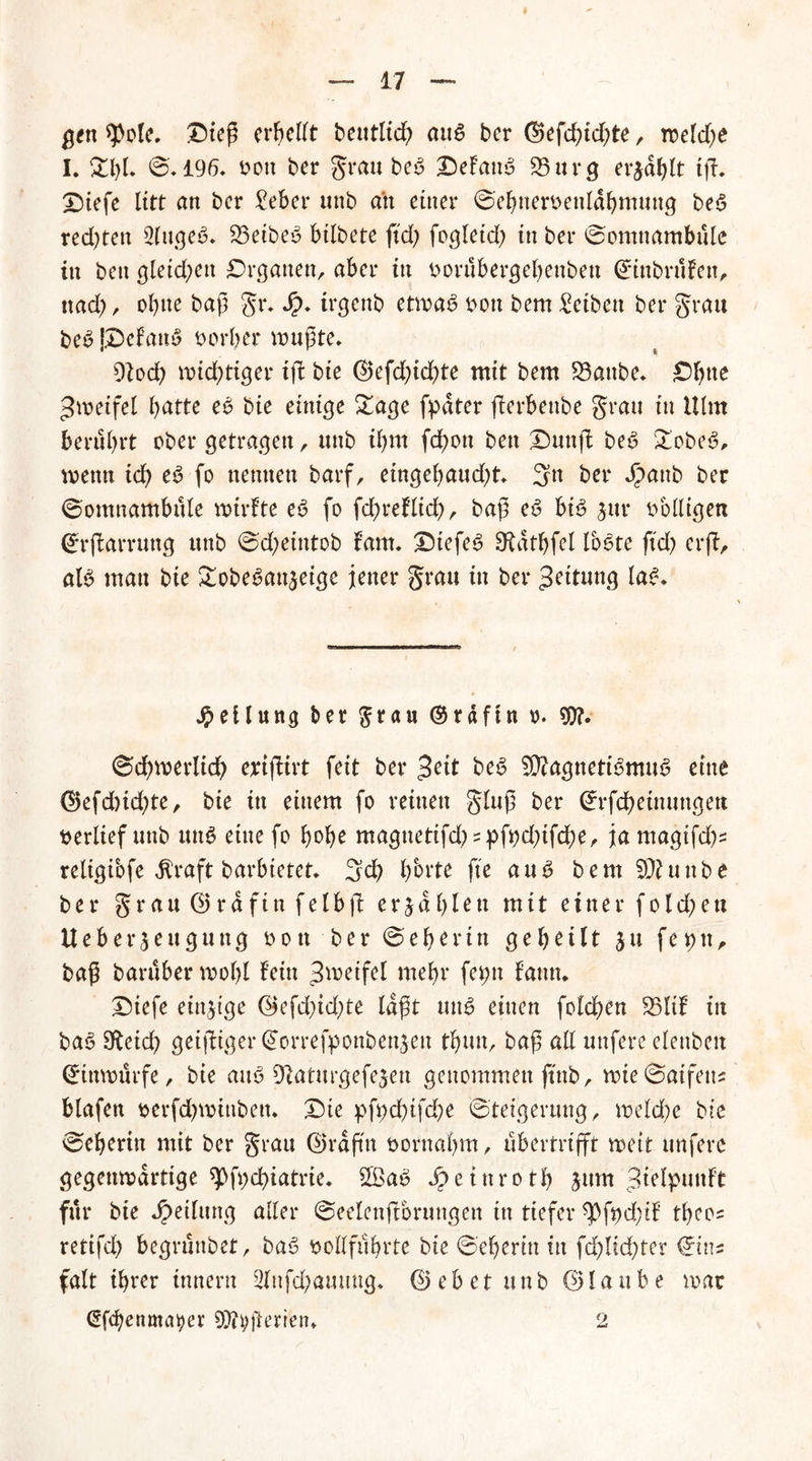gen $pole. Oieß erhellt beutltd; au£ ber @efd;id;te, weld)e I. Zl)l ©.196. oott ber grau beb OeFanb 53 u r g erjagt ift. Oiefe litt an ber £eber unb an einer ©ehneroenldbmung beb redeten 2lugeb. 53eibeb bilbete ftd; fogleid) in ber ©omnambule in ben gleid;en Organen, aber in oorübergebenbeu (£tnbrüFen, nad), ohne baß gr. Jp. trgenb etwab oon bem Reiben ber grau beb jOeFanb derber wußte. dlod) wichtiger ißt bie d>efd)id)te mit bem 53aube. Oßtte Zweifel ßatte eb bie einige £age fpdter ßterbenbe grau in Ulm berührt ober getragen, unb il)nt fd)ott ben Dunfi: beb £obeb, wenn ich eb fo nennen barf, eingebaud)t. 3n ber Jpattb ber ©omnambule wirFte eb fo fdbreFlid), baß eb bi£ sur völligen (*r|tarrung unb ©d;etntob Fam. Otefeb Sftdtbfel lobte ftd) erfi, alb man bie Sobeban^eige jener grau in ber Rettung lab. Teilung ber $rau ©rdftn o. 9)?. ©dbwerlid) erifiirt feit ber beb 5D?agnettbmub eine @)efd)id)te, bie in einem fo reinen gluß ber Cfrfcbeinungett verlief unb unb eine fo bobe magnetifd; = pfi)d)ifdbe, ja magifd)^ religibfe $raft barbietet. 3d? bbrte fte aub bem Sftunbe ber grau (25rdfin fetbft erjdbUtt mit einer fold;ett HeberBeugung o o tt b e r © e b e r i n geteilt $ u fe9tt, baß baruber wobl Fein ^weifet mehr fei;n Fantt. Diefe einzige @efd)id;te laßt unb einen folcßen 53ltF in bab 3ftcid) geiziger Gtorrefpon&en$en tbun, baß all unfere elenbett ©inwürfe, bie aub üftaturgefejen genommen ftnb, wie©aifeu? blafen oerfdjwinben. Oie pfycßifd^e (Steigerung, weld)e bie ©eberin mit ber grau ©rdß'n oornabm, ubertrifft weit unfere gegenwärtige spfycbiatrie. 2$ab JpeinrotJ) jum ^IpunFt für bie Jpeilung aller ©eelcnftbrungen in tiefer *Pft)d;iF tbcos retifd) begrünbet, bab sollfübrte bie ©eberin in fcßlicßter ©ins falt ihrer tnnern 2Infdbamiug. @ebet unb ©lattbe war (Sfcbenmatyer 9)tyßerien. 2