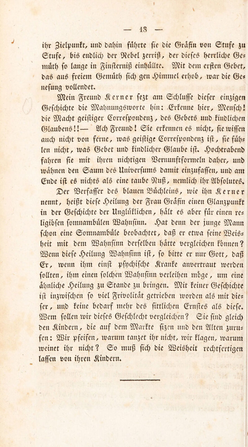 13 \ ihr ^ielpimft, unb bahin führte fte bie ©rüfiin oott ©tufe $u ©tufe, bib ettblid; bei* $ebel jerriß, bei* biefeb herrliche ©es mütl) fo lange in gtnfferttiß enthüllte* 5D?tt bem erffen ©ebet, bab aub freiem ©emüth fid> gen Fimmel erhob, mar bie ©es nefnng oollenbet. SDMn greunb ferner fe$t am ©d)luffe biefer einzigen ©efd)id)te bie Sftahnungbmorte bin: ©rfentte hier, 5D?enfd>I bie 3ftacht geiziger ©orrefponbenj, beb ©ebetb unb f'tublid)en ©laubenbü— 2ld) greunb! ©te erfemtett eb nicht, fte miffen and) nid)t oon ferne, mab geifüge ©orrefponbettä tft, fte füh- len ntd;t, mab ©ebet unb finbltd)er ©lattbe tfT. $od>trabenb fahren fte mit ihren nid^tigen töernunftformeln baher, unb mahnen bett ©aum beb Uttioerfumb bamit ettt^ufaffen, unb am ©nbe ifl eb nid)tb alb eine taube 9ittß, ttemltch ihr Slbfoluteb* £)er 93erfaffer beb blauen 23üd)leinb, mie ihn ferner nennt, biefe Teilung bei* grau ©rafttt einen ©lan&punft in bei* ©efd)id;te ber Uttglüflkhen, halt eb aber für einen res ligibfett fomuambülen Oßahnfftttt* Jpat beim ber junge 2D?ann fd;ott eine ©omttambüle beobachtet, bafj er etma feine Sßeibs heit mit bem SBahnjtnn berfelbett hatte Dergleichen fbttnen ? SSBemt biefe Teilung 2Bahnftnn ift, fo bitte et* nur ©ott, baß ©r, mettti ihm eittjt pfi;d)ifd)e $taufe anoertraut merbeu follten, ihm einen foldfett SSahnftnn oerlethen möge, um eine ähnliche Rettung ^u ©taube 51t bringen* tylit feiner ©efd)id>te ifr injmifchett fo oiel grtoolitat getrieben morben alb mit bies fer, unb feine bebarf mehr beb ftttlichen ©rnffeb alb biefe* $Bent follett mir biefeb ©efd)led)t oergleid;ett? ©te ftttb gletd) bett ^inbertt, bie auf bem SDiarfte ftjett tittb ben eilten jurtts fett: 2Bir pfeifen, marttm tanket ihr nicht, mir flagen, marum meinet ihr nicht? ©0 muß ftch bie £Beibf)eit red;tferttgen (affen oou ihren $inbern*