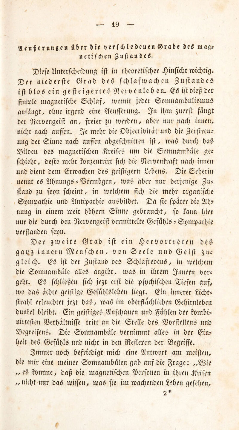 Aeu fte tun gen über bte t>erfd)tebenen@rabe be$ mag* netifcben guftanbeö. Diefe Unterfd)eibuttg tp tu tbeoretifd)er J?tnftd)t rnidpig* Der nteberpe Grab be6 fd)lafwad)en ^ujlanbe^ ip blo6 ein ge peigerteb $1 erbettleb en* GS ipbiep ber fimple magttettfebe ©d)laf, womit jeher ©omttümbuliemuS anfangt, ohne irgenb eine Aeufferttng* 3« t^tn juerp fangt ber [fterbengeip an, freier ju werben/ aber nur nad) tnnen> nid;t nad) aujfett* 3e mehr bte £)biecti^itdt unb bte ^frpreu« ttng ber 0tnne nad) aufien abgefd)ttitten ip, was burd) baS 23ilben beS magnetifd)ett Greifes um bie ©cmnambüle ge? fd)iel)t, bepo mehr fonjentrirt ftd) bie Dlerbettfraft nad) innen uttb bient bem Grwachen beS getfbtgertt Gebens* Dte ©eberin nennt eS AbttuttgS 2Vermögen, was aber nur berjentge Jus panb ju feptt fd)eint, in meld)em ftd) bie mehr orgamfd;e ©pmpatbte unb Antipathie auSbilbet* Da fte fpdter bte Ab* nuttg in einem weit hohem ©iittte gebraud)t, fo f’ann hier nur bie burd) bett Sfterbengetp vermittelte Gefühls 2 ©pmpatbie berpanben fepn* Der zweite Grab ip ein *£>erbortreten beS gauj innertt 50?ettfct>ett> bon ©eele unb Geip gleich* GS ip ber Bttpattb beS ©dpafrebettS, in me Id) cm bie ©omnambüle alles angibt, was in ihrem 3nnern bor2 geht* GS fdpiefen ftd) jejt erfl bte pfpd)tfd)en liefen auf/ wo baS dd)te geizige Gefühlsleben liegt* Gin innerer £id)ts prahl erleuchtet je^t baS / WaS im oberpad)ltd)en Gehirnleben buttlel bleibt* Gin geiftige^ Anfd)auen unb güblett ber fombu nirtepen 93erbaltnijfe tritt an bie ©teile beS 33orpellenS unb S3egreifettS» Die ©omttambüle bernimmt alles itt ber Gin2 heit beS Gefühls Uttb ttid)t in ben Sfapetfen ber begriffe* 3ntmer noch befriebigt mid) eine Antwort am metpen, bie mir eine meiner ©omttambülen gab auf bie grage: ,,5Bie /, eS fomme, bag bie magnettfd)en Verfetten in ihren dtrifen „nid)t nur baS wiffett/ was fte im wad;enben £ebett gefehett, 2*