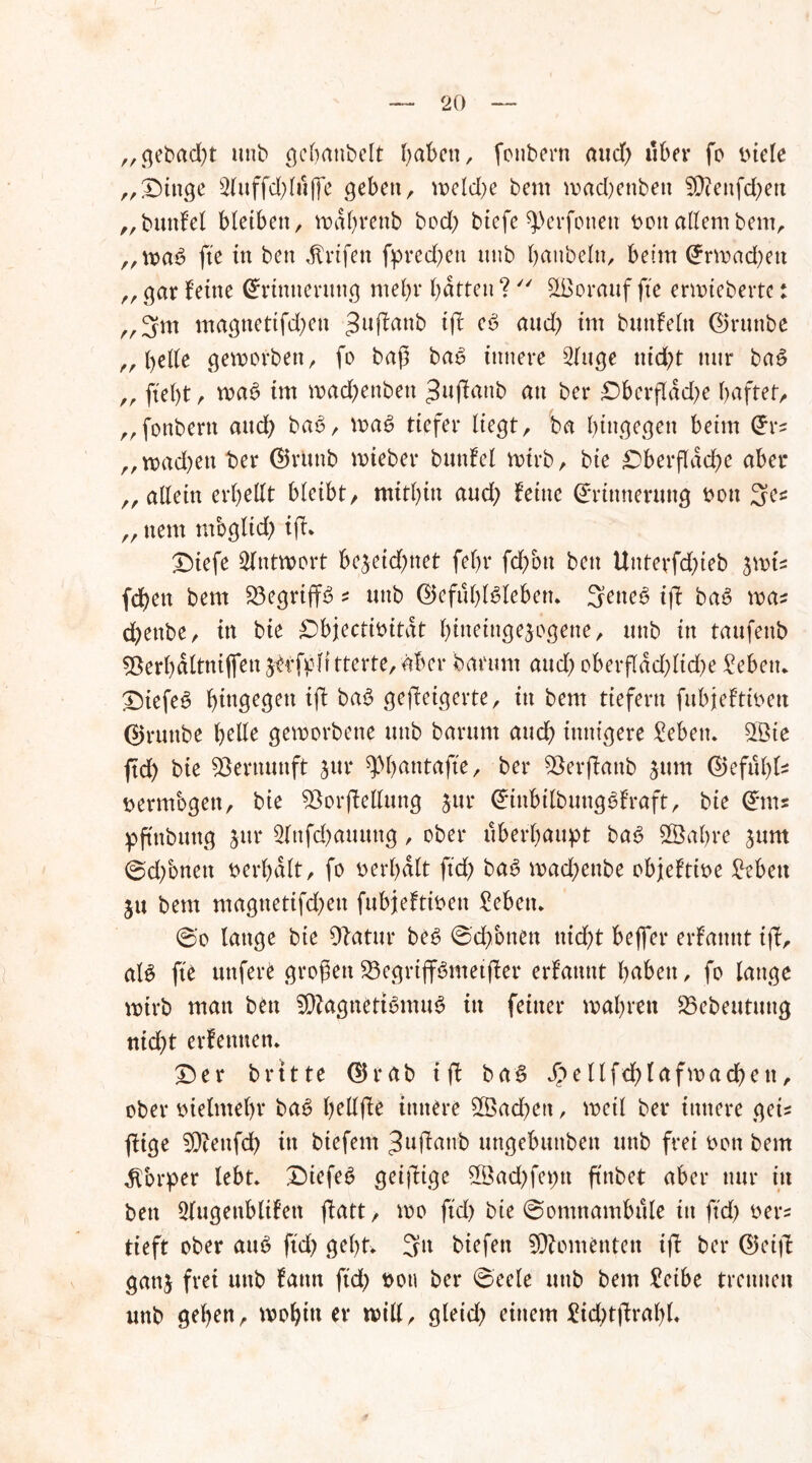 „gebad;t unb gebnnbelt I^abcn, fonbern aud) über fo titele „Oittge 2luffd;lu(fe geben, ipcld>e beut mad;enbett fÜ?enfd)etx „buttfel bietbett, tt>af>renb bod; biefe sjDerfottett t>oit allembem, ,,wa$ fte in ben ^rifett fpred;ett unb bmtbelu, beim Erwad;ett „ gar feine Erinnerung ntebr batten?  Sßorauf jte erwieberte: „3m magttettfd;ctt 3uffanb fff ^ uud; im bmtfeln ©ruttbe „beile geworben, fo baß bau innere 2luge nid;t nur ba£ „ ftebt, wa6 im wad;enbett ^uffattb au ber Oberfldd;e haftet, „fonbern and; bab, wae> tiefer liegt, ba hingegen beim Ers ,,wad;ett ber ©rUttb wieber bunfel wirb, bie Oberfläche aber „ allein erbeilt bleibt, mitbin aud; feine Erinnerung t>on 3es „ ttem tvtbglid; iff* Otefe Antwort bejeid;net febr fd;ott bett Uttterfd;teb jwis fd)ett bem üöegriffS * unb ©efüblsleben. 3eue6 ifi ba£ was d>enbe, in bie Objectioitat bineingejogene, unb in taufeub ^Berbnltni(fen ^fjpit tterte, aber banmt aud; oberfldd;ltd;e Oebett* Oiefe6 bin9eÖeu fff ba3 geweigerte, in bem tiefem fubjeftioeu ©runbe belle geworbene unb barurn auch innigere £ebetu 2Bte ftd; bie Vernunft sur ^)()atttafte, ber föerffanb jum ©efülffs vermögen, bie Söorffellung jur EtttbilbuttgSfraft, bie Ems pftttbuttg jur 2lnfd)auung, ober überbauet ba<3 Sßabre jttm 0d;bnett berf;dlt, fo t>er(;dlt ftd; ba6 wad;enbe objeftioe £ebett ju bem magttetifd;eu fubjeftioett £ebetn 0'o lange bie Olatur bes 0cbbttett ttid;t beffer erfattttt iff, al£ fte uttfere großen 23egrtff6metffer erfattttt haben, fo lange wirb matt bett 9ftagttettbmu3 itt feiner wahren 25ebeutuug nid;t erlernten. Oer brttte ©rab iff baS j>e llfd;tafmad;ett, ober oielntebv bae> bellffe innere Sßacbett, weil ber innere geis füge 53teufd; itt biefem ^uffatvb ungebuttbett uttb frei oott bem Körper lebt» Oiefet? geiffige 5Öad;fet;tt ftnbet aber nur in bett Qlugettblifett ffatt, wo ftd; bie ©omnambtile itt ftd; oen tieft ober au6 ftd; gebt» 3“ biefett Momenten ijl ber ©ei|l gattj frei uttb fatttt ftd; oott ber 0'eele uttb bem £eibe trennen unb geben, wohin er will, gletd; einem £id;tffral;l.