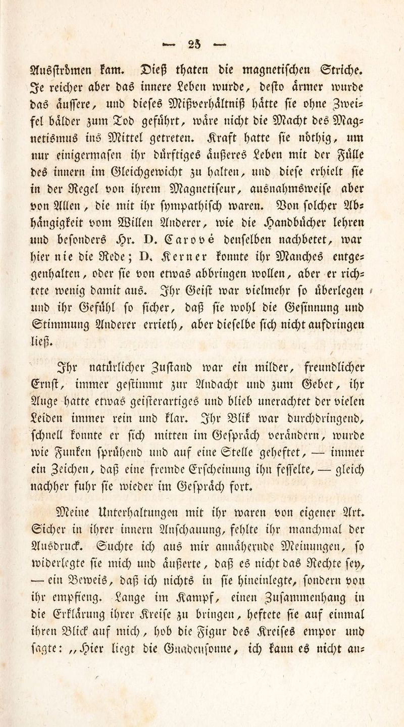 t 2fuSflrbmen fam. £)ieß traten bie magnetifd)en ©triebe. 3e reicher aber ba£ innere £ebett würbe, befto armer würbe baö duffere, unb btefe6 SDUßberbdltniß batte fte ohne $mU fei halber jum £ob geführt, wäre nicht bie 2D?ad)t be£ 9ttags netiämuä iii'3 drittel getreten* Alraft batte fte nbtf)ig, um nur einigermafen il)r burftiget? äußeres £ebett mit ber gulle beS inner« im ©leid)gewid)t jtt halten, unb btefe erhielt fte in ber Olegel t>on ihrem 5D?agnetifeur, auSnahmSweife aber bott 2lllett, bie mit ihr fpmpatbtfd) waren* $Bon fold)er 21 b? hdngigleit bom ^Billett 2lttberer, wie bie $anbbttd)er lehren unb bcfottberS J?r* D. ©arobe benfelben nad)betet, war hier nie bie S^ebe; D» ferner formte ihr ?Ü?and)e3 entges genhalten, ober fte bon etwas abbrtngen wollen, aber er rich- tete wenig bamtt auS* 3ht ©eift war vielmehr fo überlegen t unb ihr (2) e fit hl fo ftd)er, bah fte wohl bte ©eftttnung unb ©ttmmung Slnberer errietl), aber btefelbe ftch nid)t aufbringen lief* ^ / 3ht natürlicher 3u^anb war ein milber, freuttbltcher ©ruft, immer gejlimmt jttr 2lubad)t unb jum ©ebet, ihr 2luge hatte etwas geißerartiges unb blieb uuerad)tet ber bielen Reiben immer rein unb flar* 3ht war burd)bringeub, fd&nell fonnte er ftd) mitten im ©efprdch berdnbern, würbe wie finden fpruhettb unb auf eine ©teile geheftet, — immer ein pichen, baß eine frembe €rfd)einung ihu fejfelte, — gletd) nachher fuhr fte wieber im ©efprdd) fort* S0?eiite Unterhaltungen mit ihr waren bon eigener 2lrt* ©id)er in ihrer innern 2lnfd)attung, fehlte ihr manchmal ber 2lttSbrucf. ©ud)te id) aus mir anttdherube Meinungen, fo wiberlegte fte mich «ab äußerte, baß es ntd)t baS £Hed)te fct>, •— ein 23eweiS, baß id) ttid)tS in fte hineinlegte, fonbertt bon ihr empftettg* tätige im $ampf, einen 3llfammenhang in bie ©rfldruttg ihrer greife jtt bringen, heftete fte auf einmal ihren 23 tief auf mid), hob bte gigttr beS $retfeS empor unb fagte: „ Jpter liegt bie ©mtbeufonne, id) fann eS nid)t au?