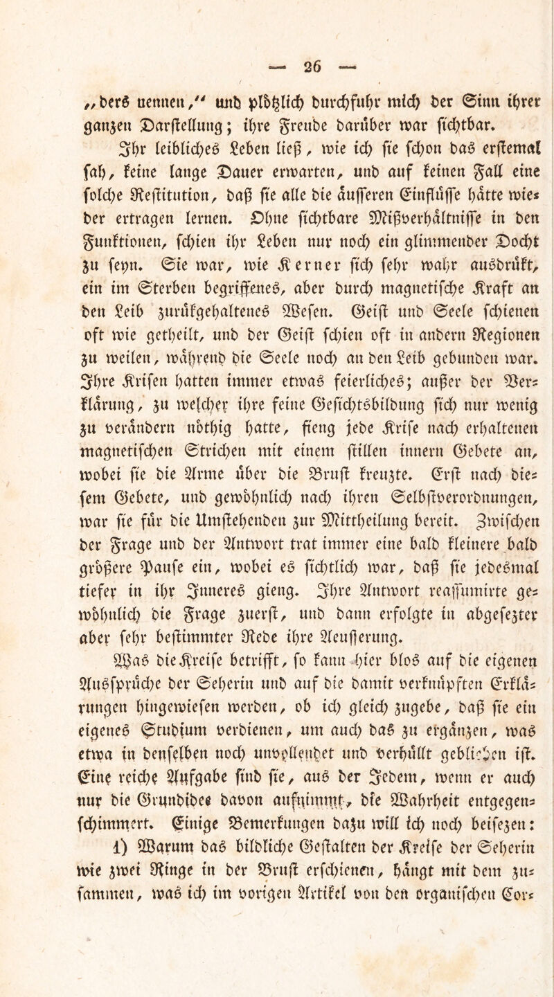 „ berö nennen /' unb plb^ltdb burdjfu&r mid) ber ©imt t^rer ganzen Darffelluttg; tl)re greube bartiber war ftdffbar. 3br leiblid;e6 £eben lieg, wie id) fte fd)on ba3 erffemat f<ab, feine lange hattet* erwarten, unb auf feinen gall eine fold)t SKeffitution, baß fte alle bie dufferen ©inflttjfe bdtte wies ber ertragen lernen. £?btte ftdffbare Sftißoerbdltniffe in ben gmtfttonen, fdffen ibr Sebett nur nod) ein glimmeuber Dodbt ju feptt. @ie war, wie ferner ftdb febr wahr auSbruft, ein im ©terben begriffenes, aber burd) magnettfebe $raft an ben £etb jurufgebalteneS 2Öefett. ©etff unb ©eele fdffenen oft wie getbeilt, unb ber ©etff fdffett oft in attbertt ^Regionen $u weilen, wabrettb bie ©eelc uoef) an ben Seib gebunben war. Sbte dtrifen butten immer etwas feierlichem; außer ber 53ers fldrung, ju we(d)e? ffne feine ©effcbtsbilbung ftd) nur wenig £u oeranbertt ttotbig butte, ftettg jebe $rife nach erbulteuett ntagnettfd)en ©trieben mit einem fftllen tnnern ©ebete an, wobei fte bie 2lrme über bie S3ruff freute, ©rff nach bie* fern ©ebete, unb gewöhnlich nad) ihren ©elbffoerorbnungen, war fte für bie Umffebenbett 3111* SDftttljeilung bereit. 3wtfdh^« ber grage unb ber Antwort trat immer eine halb fleinere halb größere ^aufe ein, wobei eS ftdglid) war, bag fte jebeSntal tiefer in i()t* SmtereS gieng. 3bt*e Antwort reajfumtrte ges wbbulid) bie grage $uerff, uttb bann erfolgte tu abgefejter aber febr beffimmter 9febe ihre 2(euflerttng. 5§aS bie greife betrifft, fo fatttt ffier blom auf bie eigenen 5(uSfprud)e ber ©eberin uttb auf bie bannt oerfnupften ©rflds rttttgett bingewiefen werben, ob id) erleid) jttgebe, bag fte ein eigenem ©tubtum oerbtetten, um and) baS 31t ergangen, waS etwa in betreiben noch utw^tfenbet unb Verhüllt geblieben iff. giite reiche 2(nfgabe ftttb fte, aum ber Sebem, wenn er aud> ttur bie ©tunbibee baoott auftffmmt, bie Sßabrbeit entgegen* fdffmmert. gütige S3emerfuttgen baju will id) noch beifejett: 1) 3Barum baS bilbliche ©effaltett ber Greife ber ©eberüt wie 3wei SRittge ttt ber S3ruff erfdffettett, buttgt mit bem 3m fammett, waS td) im Porigen ^Irtifci oon ben orgautfebett gor«