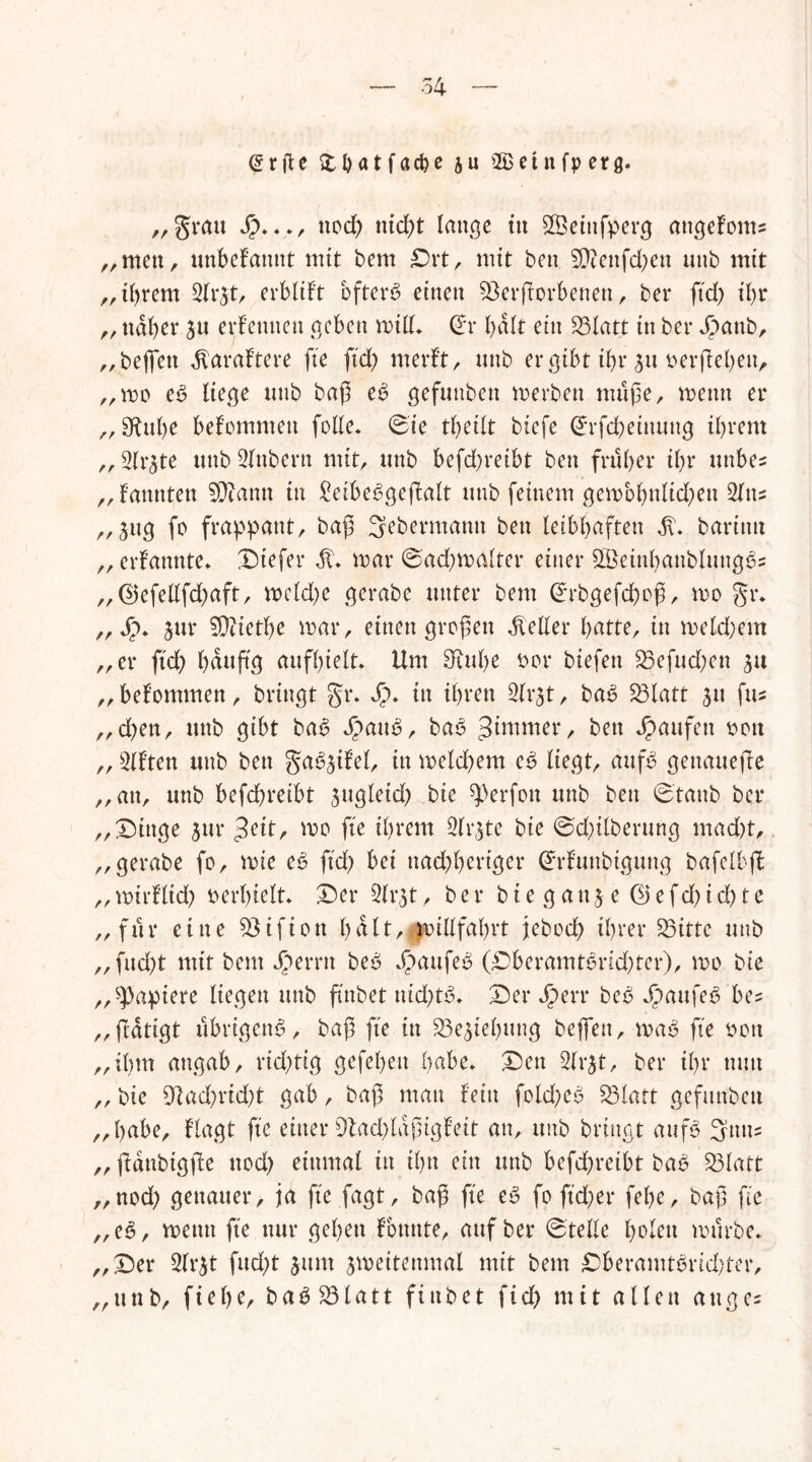@r|U Stbatfacße ju ©etnfperß. „grau J?***, nod) nicßt lange ttt SBeittfperg attgefoms „men, unbekannt mit bem £)rt, mit bett SE!?enfd;en unb mit ,, ißrem 2lr$t, erblift öftere einen 53erftorbenett , ber fkß ibr „ naher $u ernennen geben milk Orr halt ein 93Iatt in ber Jpattb, „bejfett ^araftere fte fteß merft, unb ergibt ißr su »erflehen, „mo eb liege unb baß eb gefunbett merben müße, mentt er „ Sftuße bekommen feile* 0ie tbeilt biefe Grrfcßeinuug ihrem „ Slrjte unb 3lttbern mit, unb befd)reibt ben früher ihr tittbe? „fannten 5Dcann in ^etbe^geftalt unb feinem gembßnlkßen 2ltt? „3ttg fe frappant, baß 3ebermann ben leibhaften $* barintt ,, ernannte* Diefer R. mar ©adjmalter einer ^BeinßanblungSs „@efellfd)aft, mekße gerabe unter bem ßkbgefcßoß, mo gr* ,,*£>* jur Diethe mar, einengroßen Heller hatte, in mekßem „er fteß ß du ft g aufhielt* Um 3xttße Der biefett 23efud)en „bekommen, bringt gr* *£>* in ihren 2(r$t, bab Sölatt ju fus „d)en, unb gibt bab £aub, bab Jitnmer, ben Raufen »ott „ 3Uten unb ben ga^ifel, in mekßem eb liegt, attfb genauere „an, unb befeßreibt $ugleuß.v.bie Werfen unb ben 0tanb ber „Dinge 5ur £eit, me fte ihrem 2lr$te bie @d)ilberung maeßt, „gerabe fo, mie eb fteß bei ttadjßeriger Gfrfuubtgtutg bafelbft „ mirflid) »erhielt* Der Slr^t, ber b i e g a tt j e Q) e f d) i d) t e „ für eine 55 i f i o tt halt/.millfahrt jteboeß ihrer 93ittc unb „fueßt mit bem Jperrtt beb Kaufes (Dberamtbrid)ter), me bie „Rapiere liegen unb ftnbet nid)tb* Der Jperr beb Jpaufeb be^ „(tätigt ubrigenb, baß fte in S3e$iehttng beflen, mab fte »ott „ihm angab, rid)tig gefeßen habe* Den 3lrjt, ber ihr mm „ bie 9tad)rid)t gab, baß mau fein fokßeb 53latt gefunbett „habe, flagt fte einer 9tad)laßigfeit an, unb bringt aufb 3mts „ ftdttbigjte ttod) einmal tu ihn ein unb befeßreibt bab 93latt „ned) genauer, ja fte fagt, baß fte eb fo fteßer feße, baß fte „eb, metttt fte nur geßett konnte, auf ber Stelle ßolett mürbe* „Der 3lr^t fud;t $itm jmeitenmal mit bem Dberamtbrid;ter, „unb, fieße, babS3latt fiubet ftcß mit allen auge=