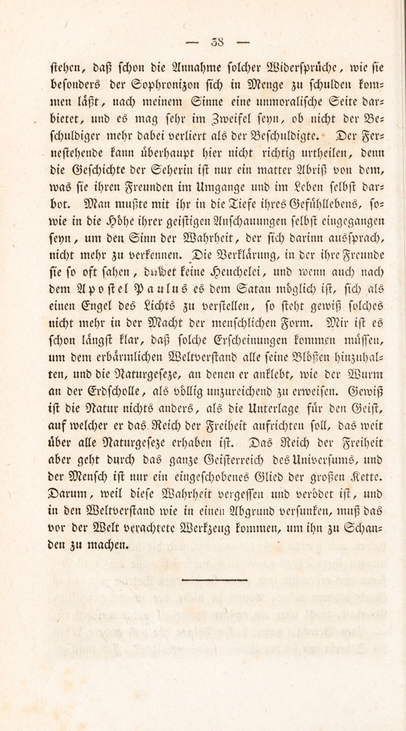 ßeßen, fd;on bte Einnahme fotd)ev 2ßiberfprud)e, mie fte befottberg bei* ©ophronison ftch in Stenge ju fd)ulben foms men laßt, nach meinem ©tnne ettte mtmoralifche ©eite bars bietet, unb e6 mag fel)r im Zweifel feptt, ob nicht bei* 23es fd)ulbiger mehr babei verliert aB bei* S3efd)ulbigte. Der gers tteßebettbe fann überhaupt hier nid)t rid)ttg urteilen, beim bie ©efcßtdße bei* ©eberin iß nur ein matter Slbriß oon bem, voaö fie ihren greunben tm Umgänge unb im £ebett felbß bars bot» 9Ratt mußte mit ihr tu bie £iefe ihre*? <25ef11hUeben^, fos wie in bte Jpobe ihrer geißigen 2lnfcßauungen felbß eingegangen feptt, um ben ©inn ber Sßahrheit, ber ftd) barinn aiBfprad), ttid)t mehr ju berfennen* Die 93erfldrung, in ber ihre greunbe fte fo oft faßen, bulfaef feine $eud)elei, unb rocttit aud) ttad) bem 2lpoßel ^aulttd e£ bem ©atan rnbgltd) iß, ftd) aB einen ©ngel be6 £id)B ju berßellen, fo ßel)t gemiß fokßeä tiid)t mehr tn ber £Dcacf)t ber menfcßlid^en gorttu SOiir iß eS fd)ott lattgß flar, baß fokße ©rfd;einungen f'ommen muffen, um bem erbärmlichen SÖeltöerßanb alle feine SSlbßett biusubals tett, unb bie ß^aturgefeje, an betten er anflebt, mte ber Sßurm an ber ©rbfdjolle, aB bbllig twsureicßenb su ermeifen» ©eibiß iß bie Ratur ntd)B attberS, aB bie Unterlage für ben <25eiß, auf meld)er er ba£ Reich ber greihett aufridjten foll, bab weit über alle Raturgefese erhaben tß» Da6 9?eid> ber greif)eit aber geht burch bab gatt^e <2>etßerretdf> beSUntberfunB, unb ber SRenfd) tß nur ein etngefd)obette<3 ©lieb ber großen dlette» Darum, voeil btefe SBahrheit bergeßett uttb berbbet tß, unb tn ben £öeltberßanb tbie in einen Slbgrunb berfunfen, muß ba6 bor ber 2Belt berad)tete SBerfseug fommen, um ihn ja ©d;ans ben su mad;en.