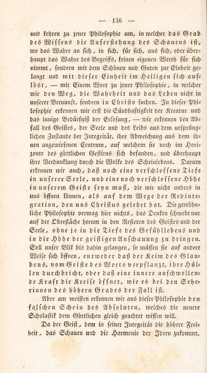 uttb lehren 3u jener um, in meiner bab ©rab beb £Ötffettb bie 2tuferffel)ung beb ©dhauenb iff, mo bab 2Öal)re att ftd), in ftd), für ftd), aub ftd), ober über? haupt bab £Öat)re beb Sßegriffb, feinen eigenen SBertf) für ftd) nimmt, fonbern mit bem ©d)onett unb ©utett sur (Einheit ges langt unb mit biefer Einheit im ^eiligen ftd) aufs lobt, — mit Einern Sßort jtt jener ^p^tfofopl^te r in mekfyer mir ben £Öeg, bie QBabtbeit unb bab £ebett nid)t in uttferer Vernunft, fonbern in (Ehrtffo fttd)en* 3n biefer lofopbie erlernten mir erff bie ©unbhaftigteit ber Kreatur unb bab innige 23eburfniß ber ©rlbfung, — mir erlernten ben 2lbs fall beb ©etffeb, ber ©eele unb beb £eibb aub bem urfprungs liefen ^uffanbe ber Integrität, ihre 2lbmeid)uttg aub bem ü)s nett angemiefetten (Zentrum, auf meld)em fte ttod) im Jporis gottte beb gbttlid)en ©efftrttb ftd) befattben, unb überbanpt ihre 23erbuttlluttg burd) bie SÖSolle beb ©d)etitlebeub* Xarum erlernten mir and),• baß ttod) eine t>erfd)loffene$£tefe in u tt f e r e v © e e l e, unbetuenod)berfd)loffeneJ£>bI)e in nuferem ©eiffe fepn muß, bie mir nicht attberb in uttb offnen Ibttttett, alb auf bem $Öege ber Sftebintes gratiott, ben unb ©hrtffub gelehrt bat* £)iegembbtts lid)e 5pbtlofopl)ie vermag tyix nicf)tb, bab teufen fd)mebtnur auf ber £)berfldd)e herum in ben Dießerett beb ©eiffeb unb ber ©eele, ohne je in bie &iefe beb ©efuhllebeub uttb i tt b i e J£> b h e b e r g e i ff t g e n 21 tt f d) a tt tt tt g ju bringen* ©oll ttttfer 23lil btb bahin gelangen, fo muffen fte auf attbere SBeife ftd) offnen, eittmeher baß ber $eim beb ©laus b e tt b, bom©etffe beb £8ortbt>erpflankt, i h r e S? tUs len burd)hrid)t, ober baß eine innere attfd)melletts be $raft bie Greife öffnet, mie eb bei ben ©'ehe* rinnen beb hbhertt ©rabeb ber gall iff* 2lber am nteiffen erlernten mir aub biefer ^hilofopfffe bett fa.lfd)en ©d)eitt beb 21 b fo luten, meld)eb bie neuere ©d)olaffil bem ©bttlid)en gletd) geachtet mtffen mtll* £a ber ©eiff, bem in feiner Integrität bie h&here gret* heit, bab ©d)aueu uttb bie Jparmottie ber 3bcett julommt.