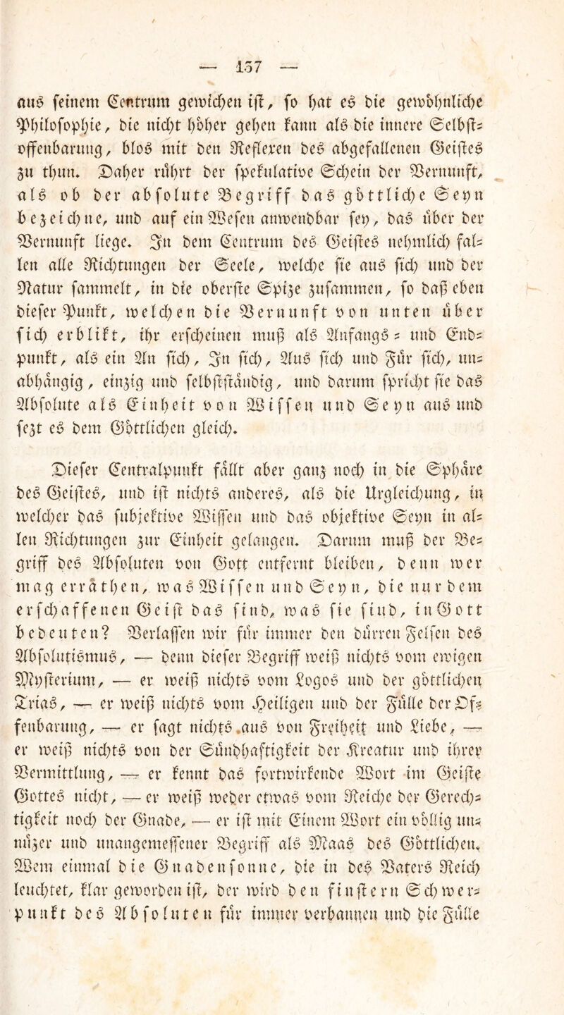aub feinem Zentrum gemieden iß, fo Ijat eb bie gen>of)nltd)e spißlofoplße, bie nid)t r>bf>er geben fantt alb bie innere ©elbßs Offenbarung , Mob mit ben Sfeflemt beb abgefallenen ©eißeb ju tl)un, X)af)er nlfnt ber fpehilatme ©d;ein ber Vernunft, als ob ber ab fohlte begriff bab gbttfic^e ©epn bejeid;ner unb auf ein SBefen anmettbbar fep, bab über ber Vernunft liege* 3u bem Zentrum beb ©eißeb neßmlid) fah len alle 9üd)tungett ber ©eele, mekßc fte aub ftd) unb ber Vatur fammelt, in bte oberße ©pi3e 3ufammen, fo baß eben tiefer ^uuft, \x> e l d) e n bte Vernunft bon unten u ber fid) erblift, tf>r erfd)einen muß alb 3fnfattgb ? unb (Eubs pmtft, alb ein 3ln fid), 3n ftd), 3lub ftd> unb gut* fid), uns abhängig, einzig unb felbßßdnbig, unb barum fphebt fte bab Slbfolute alb (Einheit bon Riffen unb ©eptt aub unb fe^t eb bem ©bttlid;en gleid;, £)iefer (Eentralpunft fallt aber gan$ nod) in bie ©pbare beb ©eißeb, unb iß ntd;tb anbereb, alb bie Urgletd)ung, in meld)er bab fubjeftibe SBtffeit unb bab objeftibe ©eptt in aU len Oxtd;tuugen 3111* (Einheit gelangen, £5arum muß ber Ves griff beb Slbfojuten bou ©ett entfernt bleiben, benn toer m ag errdtben, xv a b V3i ffe n un b © e 9 n, b te nu r b em crfd>affetten ©et(l bab fittb, roab fte fittb, in©ott bebeuten? Verlaßen mir für immer ben burren gelfett beb 3lbfolutibmub, — beim btefer begriff weiß nid)tb bom ewigen Vibßerium, — er toeiß nid)tb bom £ogob unb ber gbttlid)en £rtab, — er me iß nid)tb bom ^eiligen utib ber gttlle ber£)f? feitbarung, — er fagt nid;tb.aub bon greibht unb £iebe, — er roeiß ntd;tb bon ber ©unbhrtftigfeit ber Kreatur unb ihrer Vermittlung, — er fennt bab fprtwtrfenbe SVort im ©eiße ©otteb utd)t, —er weiß webet* etwab bom Vetd;e ber ©et*ed)s tigfeit nod) ber ©nabe, <— er iß mit (Einem SBort ein bbllig uns nu$er unb unangemeffetter Vegriff alb Viaab beb ©bttlid)em V3em einmal bie ©ttabeitfonne, bie in beb Vaterb Veid) leuchtet, flat* geworbeniß, ber wirb ben fiußeru © d) m ers puttft beb 31 b f 01 u t e u für immer berbattgeu unb bie §ulfe