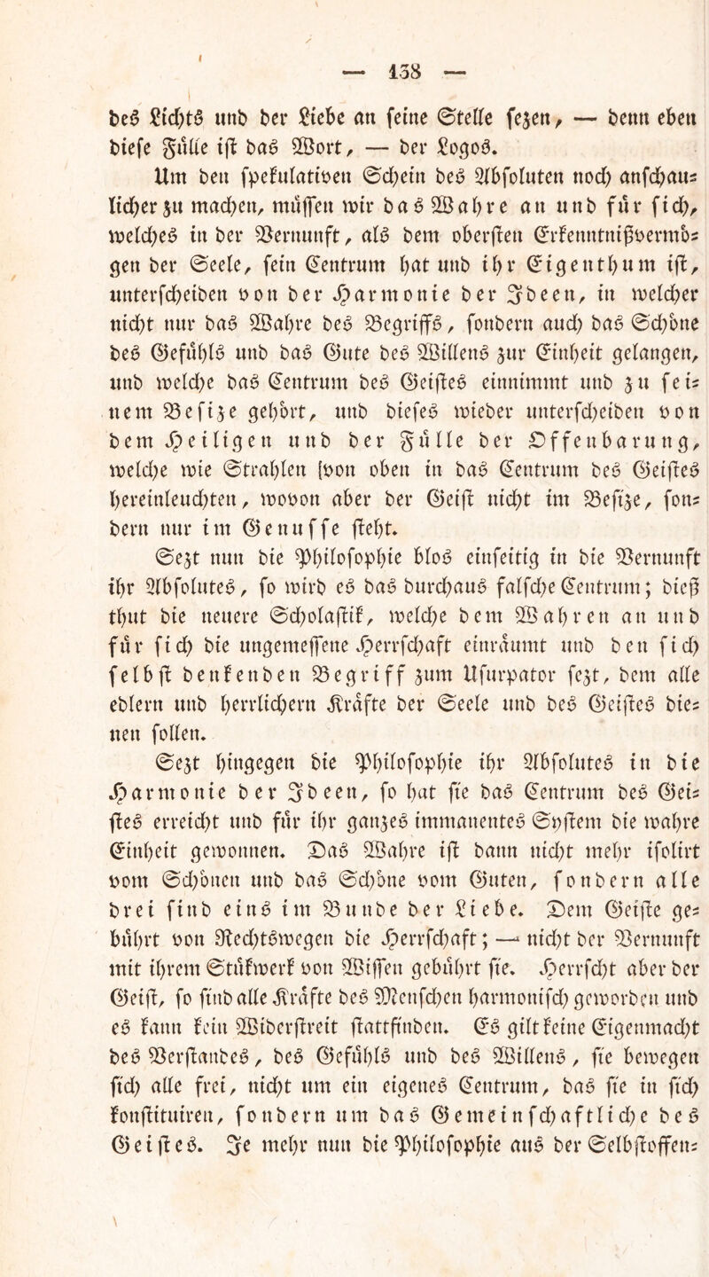 138 beb £id)tb uttb ber £tebe an feine ©teile fejen, — beim eben biefe glitte iff bab 5001t, — ber £ogob. Um ben fpefulatinen ©d^ettt beb Stbfoluten nod) anfd;aus lid)erm adrett, muffen mir bab 2ßal)re an «nb für fid), meld;eb in ber Vernunft, atb bem oberffett <£r£enntnißnerm&s gen ber ©eele, fein Zentrum bat imb ibv i g e n t b u m iff, imterfdbeiben non ber Harmonie ber 3been, in meldet4 nicht nur bab StÖabre be^ 23egrtffb, foubern aud) bab ©d/otte beb ©efitblb unb bab @ute beb 5ßitlenb jur (ürinbeit gelangen, imb welche bab (Zentrum beb ©etffeb einnimmt unb 311 feu ne nt 33efije gehört, unb biefeb wteber imterfdbeiben non bem Zeitigen uitb ber gülle ber Offenbarung, weldje wie ©trabten (non oben in bab (Zentrum beb ©eiffeb berein(eud)ten, wonott aber ber 0eiff nicht im Söejtje, fon? bent nur im ©enuffe fleht» ©e$t nun bie ^bdofopbie btob einfeitig in bie Vernunft ibr 3tbfo(uteb, fo wirb eb bab burdhaub fatfd)e Zentrum; bic|1 tbut bie neuere ©cholaflif, welche bem ab reit an unb für fid) bie ungemeffene Jperrfchaft einraumt unb ben ftd> fetbjl benfettben begriff 3um Ufurpator fe$t, bem alte eblern unb herrlichem Grafte ber ©eele unb beb ©eijleb bie? neu follen. ©ejt hingegen bie fftyitofopbie ihr Stöfoluteb in bie Harmonie ber 3b een, fo bat fte bab Zentrum beb ©eu jleb erreid)t unb für ihr gattjeb immanenteb ©njlem bie wahre Einheit gewonnen» £)ab Sßabre ifi bann ttid)t mehr ifolirt nom ©dföttett unb bab ©d;Sne nom Ghttett, fonbern alle brei ftttb einb im SÖunbe ber £tebe» £)em ©etjle ges bübrt non Siedffbwegett bie Jperrfd;aft; —^ nid;t ber Vernunft mit ihrem ©tüfwerf non 5©iffen gebührt fte, Jperrfd)t aber ber ®etjl, fo ftttb atte Grafte beb 5Ü?enfd;en barmotitfd) geworben uttb eb f’atttt fein 5©iberflrett jlattftnben» & gilt feine @*tgenmad)t beb 5$erjtanbeb, beb 0efüt)tb uttb beb 2BtlIenb, fte bewegen ftd) ade frei, nid>t um ein eigetteb Zentrum, bab fte in ftd> fonjlituiren, fonbern um bab @emeinfd)aftltd;e beb (2> e i ft e b. 3e mehr nun bie ^bdofopbie aub ber ©elbjloffem \