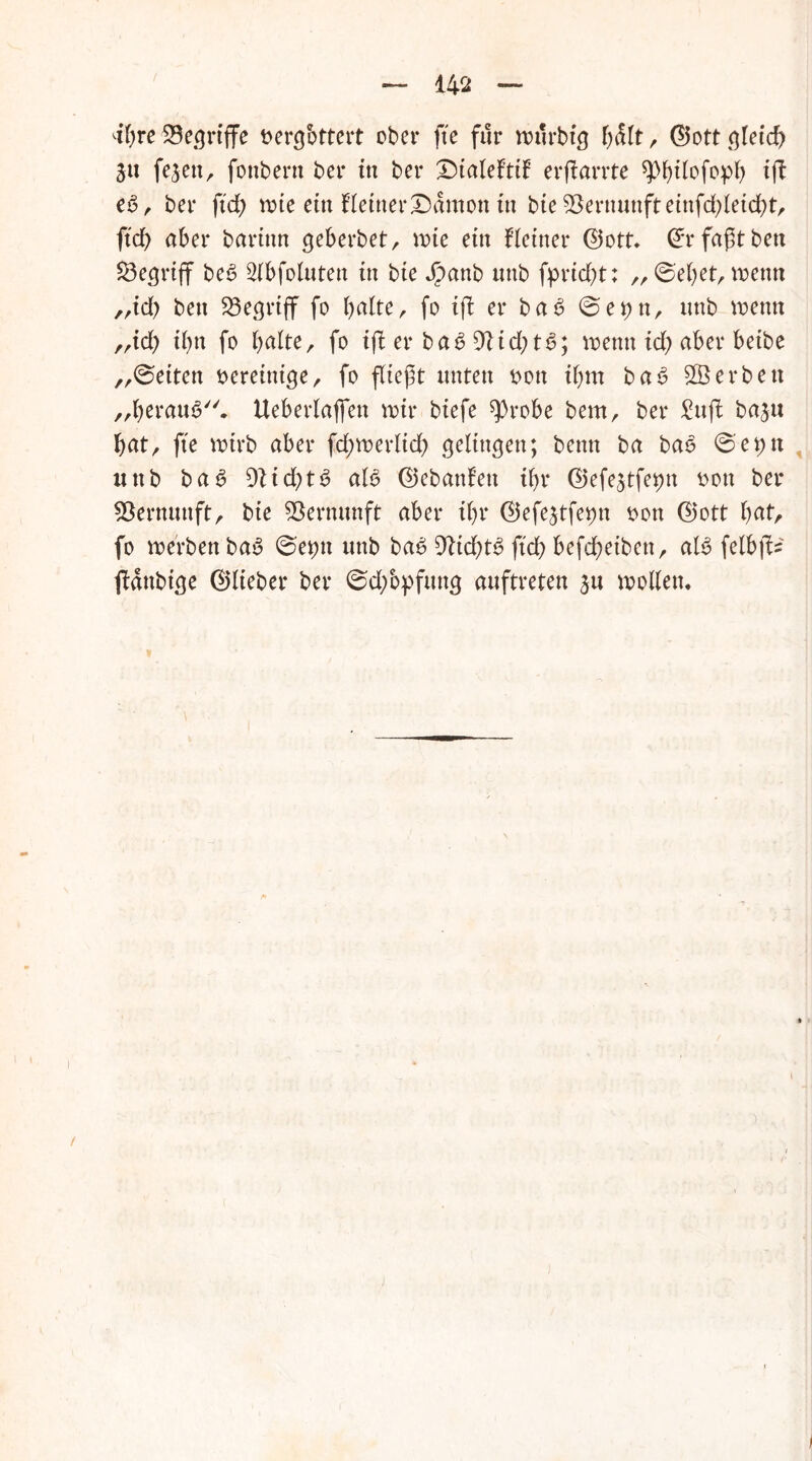 dhre $8griffe t>ercjbttcrt ober fte für wurbig hdlt, ©ott gleich ju fejett, fonbern ber in ber Dialeftif erflarrte spfytiofopi) tft e£, ber ftd; wie etn Hetner£)dmon in bie Vernunft einfd^leicht, ftd> aber barinn geberbet, wie ein Heiner ©ott. ©rfaßtben begriff be6 Slbfoluten in bie Jpanb «nb fpricht: „©eben wenn „id> beit Söegriff fo halte, fo ifl er ba6 ©et)tt, itnb wenn „id> ihn fo halte, fo ifl er ba6 9!id;ts>; wenn ich aber beibe „©eiten bereinige, fo fliegt unten bon ihm ba£ Sterben „herauf. Ueberlaflen wir biefe qOrobe bem, ber Sufi baju hat, fte wirb aber Schwerlich gelingen; bettn ba bao ©et;n uttb ba6 9lid)tg aB ©ebanfett ihr ©efejtfe^n bon ber Vernunft, bie Vernunft aber ihr ©efejtfe^n bon ©ott fyat, fo werben bau ©e#n uttb ba6 9tkhB ftd) befd;etbett, aB felbfl* fldttbige ©lieber ber ©d/opfttng auftreten su wollen. !