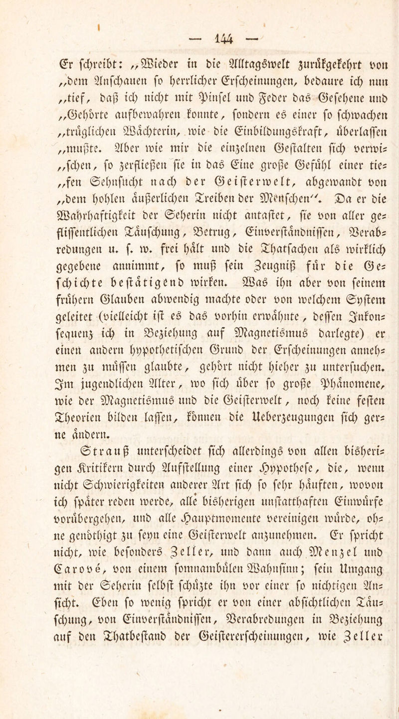 144 @r fd)reibt: „lieber in bte 2fdtag$welt junlfgefehrt von „bern 3lnfd)attett fo herrlicher @rfd)einungen, bebaute td; mm „tief, baß td) nicht mir ^ittfel unb gebet* baS d5efef>ene uttb „©ehbrte aufbemabrett fotmte, fonbern eS einer fo fchmadbett „trugltchen SBdchterin, wie bte ©ittbilbungSfraft, uberlaffeu „mußte, 2lber note mir bte einzelnen ©eflaltett ftd) vermi? „fd)ett, fo verfließen fte in baS dritte große Gefühl einer tie? „fett ©ehttfud)t ttad) ber Geijlermelt, abgemanbt von „bem boblett äußerlichen Treiben ber Sttertfdjen* £)a er bte $Öai)rhaftigfett ber ©eberin nid)t antaflet, fte von aller ge? fliffeittltd;ett £dufd)uttg, betrug, Gittverfldnbnifien, SBerab? rebuttgett tu f m* frei halt unb bte £batfad)ett als tvurfltd) gegebene annimmt, fo muß fein Jeugniß für bte ©e? fd;id)te bejldtigenb mirfen* 2ÖaS ihn aber von feinem frühem ©lattbett abmettbtg mad;te ober von melchem ©pjlent geleitet (ütelleicht ifl eS baS vorhin ermähnte, bejfett 3nfott? feguenv id) in 23evtebuttg auf SßlagnetiSmttS barlegte) er etttett attbern l)i;potl)etifd)en Gruttb ber (*rfd)eittungen anneb- men 31t muffen glaubte, gehört nicht hiebet* vu unterfingen* 3m iugettblichett 9llte.r, mo ftch über fo große Phänomene, mte ber SÜlagnetiSmuS uttb bte ©etjlermelt, ttod) feine fefleu Theorien bilbeu laßen, fbmteu bte Ueberveugungett ftch ger? ne attbern* ©trattß unterfdheibet ftch aderbittgS vott allen bibbert? gett dfrittfern burch Slttffledttng einer dpt;pothefe, bte, roetttt nicht ©d;mterigfeitett attberer 2lrt ftch fo fehr häuften, movott id) fpdter rebett merbe, ade bisherigen unjlatthaften ©ittmttrfe vorübergeben, uttb ade J^auptmomente vereinigen mürbe, oh- ne genbthtgt vu fet>tt eine ©eiflermelt anVunebmen* ©r fpricht nicht, mte befottberS gelter, uttb bann and) ett3el uttb ©arove, von einem fomnambttlen SSahujtntt; fein Umgang mit ber ©ehertu felbfl fd)üvte ihn vor einer fo ntd)tigett 2ltt? ftd)t* ©bett fo mettig fprid)t er von einer abftd;tltd;ett £dtt? fchung, vott ©tttverjidttbttiffett, SÖerabrebuttgen in 23evtef)uttg auf ben £brttbejlanb ber @eiflererfd)eittuttgett, mie geller