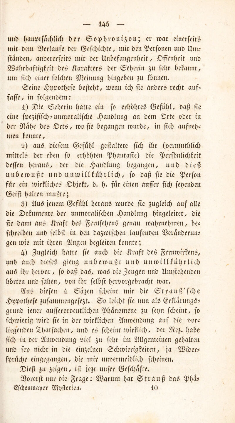 «nb bnuptfddßid) ber © o p b r o tt i 3 o tt; er mar etnerfeitS mit bem Verlaufe bei* ©efdßd)te, mit ben ^erfonett unb Um? ßattben, anbererfeitö mit bei* Unbefangenheit/ Offenheit unb 2Babrbaftigfeit beS jlaraf’terS ber ©eberin 31t febr begannt, um fid) einer folcßett Meinung begehen 31t fo tute tu ©eine J£n;potbefe behebt/ wenn id) fie attberS redß auf? fafle r ttt folgettbem: 1) .Die ©eberitt hätte ettt fo erbebtet ©efitbt/ baß ß'e eine fpe3iftfd??unmoraitfd)e ^>attbluug att bem Drte ober itt ber 91dbe be£ £>rt£/ wo fte begangen würbe/ tu ftd) attfueb- utett fonnte, 2) a«ö biefem ©efubl geßaßete ftdb ihr (oermutbüd) mittels ber eben fo erbebten spbatttafte) bie ^erfbttlidßett beßeu heraus/ ber bie Jpanblttttg begangen/ uttb bieß unbewußt unb uttmilllubrlid)/ fo baß fte bie ^erfon für ein wirßtid)es Dbjef’t/ b* b* für mitten außer ftd; fet;euben ©etß b^Uen mußte; 3) 2(uS jenem ©efubl heraus würbe fte 3ug(etd) auf alle bie Dofumente ber uttmoralifdben Jpanblttug Ißttgelettet/ bte fte batttt auS dt'raft beS gemfebenS genau wabrttebmett/ be? fd^reiben uttb felbß ttt bett ba^wifd^ett laufenbett $erdttberun? gett wie mit ihren 2(ugctt begleiten konnte; 4) Bugleid) hätte fte aud) bte dTraft beS gernmtrfenS/ uttb and) btefeS gieng unbewußt uttb u tt w i 11 fub r 11d> aus ibr bertwt*/ fo baß baS/ was bie trugen uttb Umßebeitbett bortett uttb fabeit, t>ott ihr felbß beroorgebradß war* 2lttS biefett 4 ©a3en fdjeint mir bte ©trauß’fd)e Jbppotbefe 3ufammengefe3t* ©0 leidet fte nun als ©rfldruttgS? grttttb jettet* attß*erorbentltd)ett ^bdttomene 31t fetnt fd^eittt, fo fd)wierig wirb fte itt ber wtrUtcben 2lttmenbuttg auf bie twr? liegettbett £bätfad)en, unb eS fd)dnt wtrfitd?/ ber 31e3* bäbe ftd) itt ber 2(nmettbttttg oiel 3tt febr im 2lllgemetnett gehalten uttb fet) tttdß itt bie einzelnen ©d^wierigfeitett / ja ^Biber* fprud)e eittgegattgett/ bie mir utwermetblid) fd)eittetn Dieß 31t 3eigett/ iß je3t ttttfer ©efd)dfte, SBorerß nur bte grage; £Barum l)ät ©trauß baS $bd? ßfcbettmat)cr 9)0)ßenetu 10