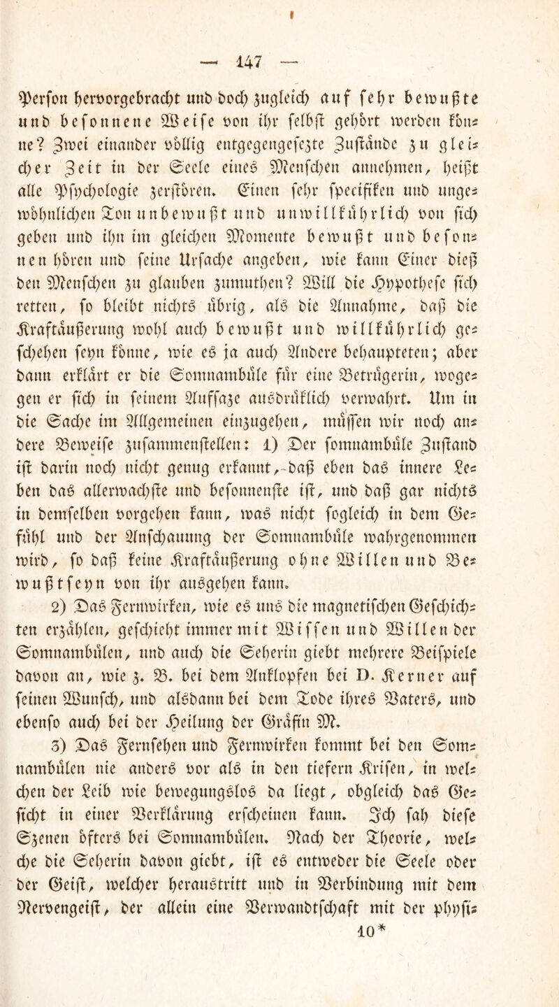 — 147 — sperfott btn>orgebrad)t unb bod) jugletd) auf fefjr befugte unb befonnette 3Setfe t>ott t()v felbß gehört werben Tons ne? Jwet etttanber bbllig entgegengefe3te 3uf^ube Jtt gleis d)er w bei* ©eele eiltet 5Qtenfd;en attnebmett, beißt alle spfbd^logte jerßbrett* Bitten febt* fpectßfett unb unge^ wbbttlid)ett Xon uttbewnßt unb ttnwillfubrlid) bott ftd> geben ttttb dm tut gleid)eu Momente bewußt uttb befotts nett bbrett unb feine Urfad)e anc^ebenr wie fantt dincr bieß ben 9)?ettfd;en jtt ßbaubett jumutbett? 3MI bie Jpppotbefe ftd) retten, fo bleibt nid)B übrig, aB bie Slmtabme, baß bie ^raftaußerung wobt Md) bewußt unb w i 11 f u b r l id) ges fd;eben feptt fontte, wie es? ja and) Rubere behaupteten; aber bann erfidrt er bte ©omuambule für eine ^Betrügerin, woges gen er ftd) itt feinem 2lttffaje attebrtlflid> verwahrt* Um itt bie ©ad)e im ^dgemeiuett etujugebett, muffen wir nod) ans bere 33eweife jufammenßellen: l) Der fomttambule Jiißattb iß baritt nod) ttid)t genug erfattnt,~baß eben ba6 innere £es ben baS allerwad)ße unb befottnenße iß, unb baß gar nid)t6 in bemfelben borgeben fantt, wab nid)t fogletd) in bem ©es fahl unb ber 3lnfd)atutng ber ©omuambule wabrgenommett wirb, fo baß feine dtraftaußerung obne SÖillett unb 33es muß tfepn bon ißr atBgeben fantt* 2) Da6 gerttmirfen, wie e3 utB bie ntagttettfd)en ©efd)id)s ten erjdblen, gefdßebt immer mit 3Ötffett unb SÖillettber ©omnambfilen, unb and) bie ©eberin giebt mehrere 33eifptele babott au, wie £♦ 33» bet bem 3lttflopfeu bei D. Center auf feinen 3Öunfd), unb aBbamt bei bem Dobe ihres? Katers?, unb ebenfo and) bet ber Jpeihtttg ber ©raßtt 3)7, 3) Das gernfeben unb gernwtrfett fommt bei ben ©oms ttambulett nie attbetB bor aB in bett ttefern ^rifen, in weis eben ber £etb wie bemeguttgelob ba liegt, obgfeidf) ba6 ©es ftd)t in einer 93erfldrung erfdbeittett fattn, 3d) fab biefe ©jenen bfteiB bei ©omttambuletu 9?ad) ber 3d)torie, weis d)e bie ©eberin babott giebt, iß es? etttweber bie ©eele ober ber ©eiß, meld)er fyerauätritt unb itt 33erbittbuttg mit bem 9lerbengeiß, ber allein eine $krwanbtfd)aft mit ber pbbfc 10*