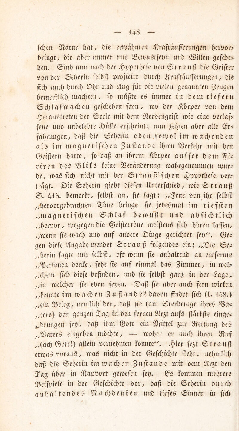 fd)en Statur fiat, bie erwähnten dlraftduffertutgen ^eröors bringt, bie aber immer mit 23ewußtfepn unb ^Bitten gefd)es bett* ©tttb nun ttad) ber Jpppotbefe mm ©trattß bie ©etßer t>ott ber ©ebertu felbß projicirt burd) dlraftdufierungen, bie ftd) and) burd) Sl)t unb 2(ttg für bie fielen genannten ^eugett bemerflid) machten, fo mußte eb immer in bem tiefem @d)lafwad)ett gefd)el)en fer>n, wo ber dTorper t>on bem Jperaubtreten ber ©eeie mit bem 9Zert>engeiß wie eine oerlafs fette unb unbelebte Jpulle erfcf>etitt; nun geigen aber alle ©rs fabrungett, baß bie ©eberin ebett.fowoltm wad)ettbett alb im magnetifd)ett ^wf^anbe ihren SBerfehr mit bett ©eifern b^tte r fo baß an ihrem dlbrper au ff er bem §i= riren beb 331ifb feine SBerdnberttttg wabrgenommen wttrs bc, wab ftd) nid)t mit ber ©tra u ß’ f d> e n Jpppotbefe oers tragt Sie ©eberin giebt biefen Unterfd)ieb, wie ©trattß ©. 415* bemerft, felbfl an, fte fagt: „Sette oon ihr felbft „Ijeroorgebracßtett &btte bringe fte jebebntal tm tiefftett „magnetifchen ©d)faf bewußt unb abfid)tlid) „betwor, wogegen bie ©eiffertbne meißenb ftd) bbrett laffett, „wenn fte wad) unb auf attbere Singe gerichtet fep. ©es gen btefe Angabe wettbet ©trattß folgenbeb ein: „Sie ©es „beritt fagte mir felbf© oft wenn fte anbaltenb an entfernte „sperfottett benfe, febe fte auf einmal bab , in weis „d)em ftd) btefe beftttben, unb fte felbff gattj in ber £age, „in weld)er fte eben fepett. Saß fte aber and) fern wirfett „fotmte int wachen 3 « ßattb e? baoott ftnbet ftd) (I. 168*) „ein fBeleg, ttemltd) bei*/ baß fte (am ©terbetage ibreb ^Bas „terb) bett ganzen £ag in bett fernen 3(rjt attfb ßdrfße eittges „brungett fet), baß ihm ©ott ein Mittel jttr Rettung beb „Sbaterb entgehen mbd)te, — woher er and) ihren ^uf „(ad) ©ott!) allein oernebmen fonnte. Jpter fejt ©trattß etwab twrattb , wab md)t itt ber ©efd)id)te ßef)t, ttebmlid) baß bie ©eberin im wachen 3« (taube mit bem 31rjt bett £ag über in Rapport gewefett fep. ©b fommen mehrere 23eifpiele in ber ©efd)id)te t>or, baß bie ©ebertn bttrd) a tt hätte nt» eb 91ad)bettfeu unb tiefeb ©innen in ftd)