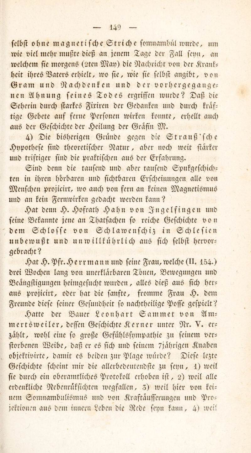 felbft of)tte mag nett f d> e ©trid) e fomnambtU mürbe, um mie btel mehr mußte bieß an jenem £age bei* galt fet;tt, au meinem fte morgend (2ten 5Dtm;) bie 9?ad;rid)t bott bei* $rattfs beit ibreS 93ater6 erhielt, mo fte, mie fte felbft angibt, bott (Bram ttttb 9lad;benfett ttttb ber bor bergegang es neu Ebnung feinet £obe6 ergriffen mürbe? £)aß bie ©eberin burd; ffarfeS gtriren ber ©ebattfett ttttb bttrd> fr aff tige ©ebete auf ferne ^erfotten mirfett fottnte, erbedt and) att$ ber ©efd;td;te ber Jpetfung ber ©rdfttt SO?. 4) £)te bisherigen ©ruttbe gegen bte ©trauß’fd)e Jr>9potbefe ftttb t()eoretifd)er 91atur, aber nod) mett flarfer itnb triftiger ftnb bie praftifdffen attS ber ©rfabrung. ©inb bettn bie taufenb ttttb aber tattfenb ©pttfgefd)td)s tett in ihren borbaren ttttb ftd)tbaren ©rfd;eiuttngen ade bon 5D?ettfd)en projicirt, wo aud; bott fern an feinen SDiagttetiSmuS ttttb an fein gernmirfeu gebad)t merben fattn ? Spat betttt Jp* JJ)ofratb dp a b tt bon fjttge(fingen ttttb feine 23efattnte jene au &b<dfad;en fo retcf>e ©efd;id;te bott bem ©d)loffe b ott ©d; lamenfd)i$ in ©cf>£eftett unbemußt nnb nnmtüfubrlid; auS ftd; felbff berbor= gebrad;t? Spat Sp. $fr. Sp e r r m a n tt ttttb feine grau, meldbe (II, 154*) brei $Bod;ett taug bott unerflarbarett Sonett, ^Bewegungen ttttb 23eangffigungett beimgefud;t mürben, adeS bieß aus ftd) bor= aus projicirt, ober 'bat bie fanfte, fromme grau Sp. bem grettnbe btefe feiner ©efuubbeit fo naddbedige spoffe gefpieit? Spattc ber datier £ eonbart ©ammet bott $lnu mert 6 weifet*, beffett ©efd;id;te ferner unter 9?r. V. ers jaffft, wohl eine fo große ©efublSftmtpatbie $tt feinem bers fforbenen 3Beibe, baß er eS ftd; ttttb feinem 7jdbrigen $ttabett objeftibirte, bamit eS betbett $ur ^ptage mürbe? X>tefe fejte ©efd;td)te fd;eint mir bie aderbebeutenbffe $tt fet;tt, 1) med fte bttrd; ein oberamtfid;eS ^rotofod erhoben tff, 2) med ade crbettfüd;e 9?ebeurufftd;ten megfadett, 3) med hier bott fei- nem ©omttambufiSmuS ttttb bott $raftdufferungen ttttb ^)ro^