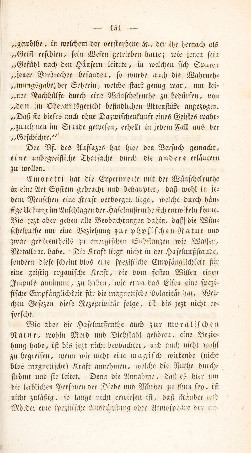 151 fr fr fr fr „gewblbe, itt meinem ber »erworbene ber tl>r hernach aB ,,(55etft erfd;ten, fein SBefeu getrieben batte; ivie jetten fein „©efübl nad; ben Raufern leitete, tu weld)eu ftd; ©puren „jener Berbredpr befanben, fo würbe aud; bie 3Öabrnefp „muttgbgabe; ber 6'eberin, treidle jlarf genug trat, um Uu „net* 9lad)bulfe burd) eine 5Buufdplrutbe ju bebürfeu, »ott bem int DberamBgerid)t beftnbltdpn 2(ftenjfiUe augesogen. Dag fte biefeS aud) ebne Daswtfdbenfuttft eine6 ©etjfe6 voaljxz junebmenim ©taube gewefen, erbest itt jebent §all au£ ber ©efchichte.1 Der Bf. be6 SluffajeS fyat bter ben Berfud) gemad)t, eine unbegreiftid)e ^Dbatfadbe burd) bie anbere erläutern ju wollen. Slmoretti l)at bte ©Tperimente mit ber 5Bunfd)elrutl)e in eine 2lrt 0p(!em gebrad;t unb behauptet, bag wohl in je? bem 5D?enfd;en eine jfraft »erborgen liege, treidle burd) bdm ft'ge Uebuttg im2fnfd>lageu ber Jpafelnugrutbe ftd) entwifeltt fbtme. BB je$t aber geben alle Beobachtungen babtn, bag| bie SBttns fcbelrutl)e nur eine Beziehung 5 u r p 1> p f £ f d> e tt 9t atu r unb 3 m ar grbgtentbeiB 311 anorgifd;en ©ubitatt^eu wie 5Bajfer, Metalle :c. habe. * Die dfraft liegt nid)t in ber Jpafelttugjtaube, fottbertt biefe fd)eint blo3 eine fpe^iftfd^e ©mpfanglid)Mt für eine geifttg organifd>e $raft, bte t>om fegten 5Billen einen 3mpuB annimmt, ju hüben, wie etwa baS ©ifett eine fpest- ftfd)e d*mpfanglid)leit für bie magnetifd/e Polarität tjat. 3Bel? d)ett ©efesett biefe ^eptitutat folge, ijt bB jejt md)t er= forfcht. 5Bie aber bie Jpafelnugnttbe and) 5ur ntordlifd)e tt atur, wohin 99torb unb Dieb jlrabl geboren, eine Bestes buttg hübe, ift bB jejt nid)t beobachtet, unb and) nid)t wohl 31t begreifen, wenn wir nid)t eine rnagifd) wirfenbe (ntd)t blob magnetifd^e) dfraft annebmett, weld)e bie FRutbe burdp ftromt unb fte leitet. Denn bie Einnahme, bag c6 fyia um bie letblidjett ^erfonettber Diebe unb Korber 51t tbutt fep, tjt ntd)f suldgig, fo lange nid)t erwiefett ift, bag Zauber unb Bibrbev eine fpe,)igfd;e 2lubbunftutig ober 3(tmcfpbdre oov an-