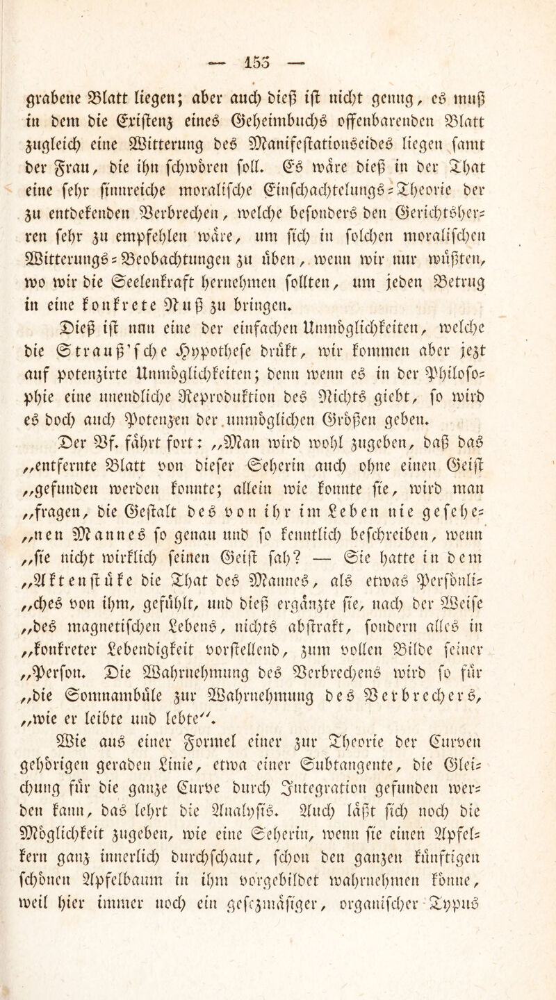 155 grabette 23latt liegen; aber and) btef5 ig ttidg genug, cb muß in bem bie ©eigene ettteb ©ebeimbud;b ojfenbarettben 23latt zugleich eine Witterung beb Sftanifegatiottbeibeb liegen famt bei* grau, bte ihn fdjmbrett foll. ©b wäre bieß in bei* Oll)at eine fein* ftnnretd?e ntoraltfd^e ©infchad)telungbs£beorie bei* 511 entbef'enben Verbrechen, welche befonberb ben ©erichtbbers ven fel)r $u empfehlen wäre, um ftd) in feieren moralifd;ett VSitterungbs Veobachtungen £u üben, wenn wir nur mußten, wo mir bte ©eelenfraft beruehmett feilten, um jeben betrug in eine fonfrete 91 uß 511 bringen* £)teß ift nun eine bei* einfachen Uttmbglid)feiten, weld)e bte @trauß’fd)e Jpr>potf?efe bruf't, mir f’ommeu aber je^t auf potenjirte ttnmbglfchfeiten; beim wenn eb in bet* ^bilofos plge eine unenbltd;e SÄeprobuftton beb 9fid;tb giebt, fo wirb eb bod) and) ^öotenjen ber.mtnjbglkhen ©roßen geben. £)er Vf. fährt fort: „Vfcrn wirb wohl jugeben, baß bab „entfernte Vlatt bon btefer ©ebertn and) ol)tte einen ©eig „gefuttben werben fonnte; allein wie fotmte fte, wirb man „fragen, bte ©egalt b e ß b 0 it i b r im £eb eit nie gefel) es „nett Panties? fo genau uttb fo fettntlid; befebretben, wenn „fte nid;t wirflich feinen ©eift fab? — ©ie batte tti bem „21 ftenftufe bie £bat beb 5ßtanneb, alb etwab ^erfbnlis ,,d)tß bon ihm, gefühlt, uttb bieß ergänzte fte, uad> bet* 58eife „beb magnettfdjen £ebenb, nid)tö ab graft, fottbertt alleb in „fottfreter £ebenbtgfeit borgellenb, 511m bollen £5ilbe feiner „^Perfott* ©sie Sßabrnebmung beb Verbred^ettb wirb fo für „bte ©omnambüle jut* SBabvnebmung beb Verbrecherb, „wie er leibte uttb lebte. £Bie aub einer gormel einer $ur £beot*te bei* ©urbett gehörigen gerabett £tnie, etwa einer ©ubtangente, bie ©leiz d)uttg für bte gattje ©urbe bttrd; Integration gefuttben wer? ben fatttt, bab lehrt bie 2lnah;ftb. 21 ud; laßt ftd) ttod) bie 5DToglid)feit jugeben, wie eine ©eberin, wenn fte einen 2lpfels fern gattj innerlich burchfchaut, fd)ou ben ganzen fünftigett fchottett 2lpfelbaum in ihm borgebilbet mabrttebmen fbnne, weil hier immer ttod; ein gefc$mäftger, orgattifdjer £t;pitb