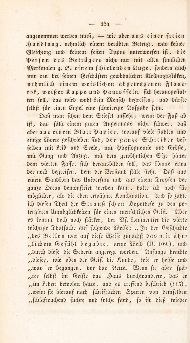 angenommen werten muß, — wie aber an 3 einer freien Jpaublung, ttehmlid) einem verübten betrug, was feiner ®leid)ung unb fernem feßen £ppuS unterworfen ift, bte P e r f o tt be S $3etrugerS nid)t nur mit allen ft'nnltd)ett SÄerfmalett $. 33, einem fd^telenb en Singe, fonbern aud) mit beu bei feinen ©efd;dften gewbbnltcben KleibungSßüfen, ttehmlid) einem wetSlid)en abgetragenen glauS* rof, weißer Kappe unb Pantoffeln, ftd) herauSgeßal? ten foll, baS wirb wol)l fein Sßfenfd) begreifen, unb burfte felbff für einen Cfngel eine fd^wtertge Aufgabe fepn. £)aß man fd)ott bem ©tiefel anftel)t, wenn ber guß ab iß, baS fallt einem guten 2fugenmaa$ nid)t fd)wer, baß aber au S einem 23lattpapier, worauf oiele 3af>fen unb einige ©orte gefd)riebett ftnb, ber gattje ©cßreiber befc felbett mit £eib unb ©eele, mit Pbpftognomie unb @rbße, mit 0ang unb 2(n$ug, mit bem gewbbnlicßen ©i$e hinter bem werten gaffe, ftd) berauebtlben foll, baS fbnnte etwa ber noch begreifen, bem ber ©erßanb ßille ßefß. £)aß aus einem ©anbfont baS Uttioerfum unb aus einem tropfen ber gan^e £)ceatt bemonßrirt werben fatttt, halte id) noch für mbglkher, als bie eben erwähnte Kombination. Unb fo salße id) biefen Ztyil ber ©trauß’fdhen Jpppothefe ben pos tettjirten Unmbglid;feiten für einen menfd)ltd)en 0eiß. Olber eS fommt bod) nod) ßdrfer, ber 5>f. fommentirt bie vierte widrige !^hntfad)e auf folgettbe 2Öeife: ,,3’n ber @efd)id)tc „beS Mellon war auf biefe sgjcife sundd)ß baS mit ahn? „lid)em (25ef11hl begabte, arme $ßcib (II. 109.), unb „bttrd) biefe bie ©eheritt angeregt worben. Anfangs bradße „biefer, wie oben ber ©eiß bte Kuttbe, wie er heiße unb „wa6 er begangen, twr baS 23ette. SÜjenn fte aber fpcU „ter felbß int ©etße baS $auS burd)wanberte, baS er „im £ebett bewohnt hntte, unb eS treffenb befd)rteb (115), „wenn fte hierauf ttad) fd)riftltd)en ©puren t>on bentfclbett „fd)lafwad)enb fudße uttb fold)e fanb* fo iß bieß wieber