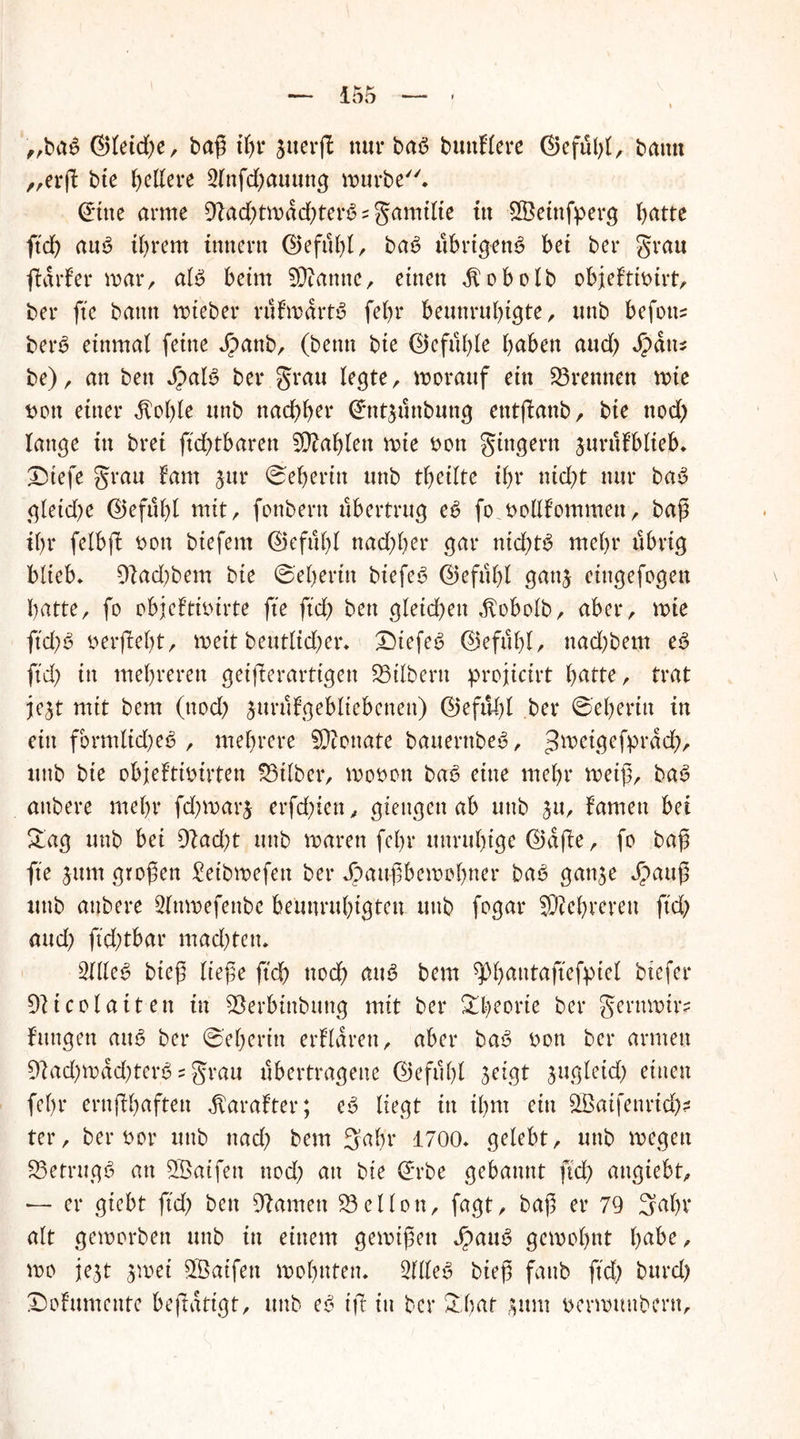 „baß ®leid;e, baß if;r jiterjl nur baß buttflere C15efül>t A bautt „erß bie fettere 2lnfd;ammg mürbe* (Üfitte arme 9?ad;tmdd;terß = gamilte itt SBetnfperg l>atte ftd) auß ihrem ittttern ($)eful;l, baß übrigenß bet bei* grau ftdrfer mar, alß beim Spanne, einen $obolb objeftibirt, bei* fte bann mteber nifmdrtß febr beunruhigte, ttttb befoti? berß einmal feine Jpanb, (beim bte ©efufße haben aud; Jpdtts be), an bett J^>alß bei* grau legte, worauf ein trennen mie t>on einer dtoble unb nachher <£nt$tittbung etttßattb, bie ttod; lange ttt bret ftcßtbaren Tablett mte bon gittgern jtmtfblieb* Dtefe grau laut jttr Weberin unb tbeilte ibr nid;t nur baß gleid;e (Gefühl mit, fonbern ubertrug eß fo bollf’ommett, baß il)r felbß bott btefern ©efnltl nad;l;er gar nid;tß mehr übrig blieb* 91ad;bem bie ©eherttt biefeß 0efuf;l gattj eingefogen batte, fo objeltibirte fte ftcb bett gleichen dlobolb, aber, mte ftd;ß berßel;t, meit beutlid;er* Diefeß 0efubl, ttad;bem eß fiel) in mehreren geißerarttgen SBilbertt projicirt batte, trat je$t mit bem (ttod; jurufgebltebenett) ©efulß bei* ©eberin in ettt formltd;eß , mehrere 93tonate bauernbeß, ^etgefprdcb, ttttb bte objeitibtrten Silber, mobon baß eine mehr meiß, baß attbere mehr fd)mar$ erfdßen, giettgett ab uttb $u, farnett bei 5tag unb bet 9?ad;t unb marett fcl)v unruhige ©dße, fo baß fte jum großen £eibmefen bei* J?außbemof;ner baß gatt^e Jpauß ttttb attbere 2lnmefettbc beunruhigten uttb fogar Sichreren ftd; and) ftdßbar mad;ten* Sllleß bteß ließe ftcb noch attß bem ^bautaßefpiel btefer 9iicolaiten in 9Serbtnbttng mit bei* Theorie ber gerttmir? fangen attß ber ©eberin erklären, aber baß bon ber armen 91ad;mdd;terß s grau übertragene (Befahl 3*igt jugleid; einen fel>r ernßbaften dtarafter; eß liegt ttt ihm ein Qßaifenrid;? ter, ber bor uttb ttacf) bem Sabr 1700* gelebt, ttttb megett S5etrugß an 9Öaifett nod; au bte ©rbe gebannt ftcb angiebt, — er giebt ftd; bett tarnen 23ellon, fagt, baß er 79 Saht* alt gemorbett unb in einem gemtßett Jpauß gemobnt habe, mo jejt jmet 9Öatfett mobttten* Sllleß bteß fattb ftd; burd; £)ofumente beßattgt, uttb eß iß in ber &f;at $um bermtmbern.