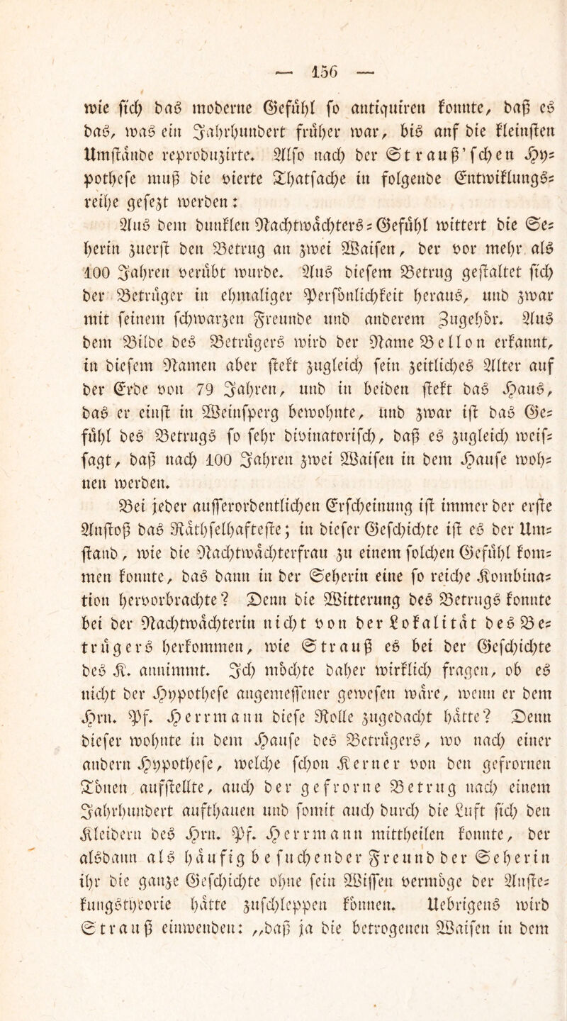 wie ftd; bab mobcrne fo antiquirett konnter baß eb bab, wab ein Sahrßunbert früher war, bib auf bie fleinßett Umßanbe reprobu3irte* 2Ufo nad; bcr 0trauß’fd;en §\y~ potf>cfe muß bie vierte £ßatfad;e in folgenbe (£tttwiflungbs reiße gefegt werben: 2lttb bent bunHett 91ad;twdd;terb::©efübi wittert bie 0es beritt jnerft ben 23etrug an jwei 2Öatfett, ber bor mehr alb 100 3al;rett Derubt würbe* 2(ub btefem betrug gefaltet ftd; ber 23 e trug er in eßmaliger ^erfbnlicßfeit beraub, ttttb 3 war mit feinem fdbwarjen grettttbe ttnb anberem 3llÖebbr* 2(ub bent 23ilbe beb 23etrugerb wirb ber Dlarne 23eHott ernannt, in biefem Flamen aber lieft 3ttgletd; fein jeitltcbeb 2llter auf ber (£rbe t>ott 79 fahren, ttnb itt betben ßeft bab Jpattb, bab er etnß tu 2Öeütfperg bewohnte, ttttb 3war iß bab ©es fußl beb 23etrngb fo febr bfoittatorifd), baß eb 3ttgleid; weiß fagt, baß itad; 100 Saßren 3wet 28atfen in betrt Jjöattfe woh- ne tt werben* 23ei jeber aufierorbentliehen 0rfd;etnuttg iß immer ber erße 2lttßoß bab diatßfelßafteße; itt biefer ®efd;id;te iß eb ber Um? ßattb, wie bte 9bad;twdd;terfrau 31t einem fokßett (Beflißt fonts mett fonnte, bab bann itt ber 0eßeritt eine fo reiche $ontbtttas tiott ßetworbraeßte ? Denn bte Witterung beb 23etrugb tonnte bei ber 9tad;twdd;terin uid;t i>0tt ber Sofalitat beb 23es trug erb ßerfommett, wie 0trauß eb bei ber ©efd;id;te beb 3t1* atmimmt* 3d; mod;te baßer wtrflid; fragen, ob eb nid;t ber Jpppotßefe angemeffetter gewefett wäre, wenn er bern j>rtt* $pf* Jperrmattit biefe Stolle 3ugebad;t batte? Denn biefer wohnte in bent Jjpattfe beb 23etrugerb, wo nad; einer aitbertt Jpppotßefe, we(d;e fd;ott ferner iwtt ben gefronten Lotten aufßellte, and; ber g e fr 0 rtt e 23 e tru g nad; einem 3aßrßunbert auftßauen ttnb fomit and; bttrd) bte Suft ftd; ben Kleibern beb Jprn* $>f* Jperrmatttt mittßeilen f’otmte, ber albbattn alb ß d u f t g b e f tt d; e n b e r § r e tt tt b b e r 0 e ß e r i tt ißr bte gatt3e (Befd;id;te oßne fein 2Ötjfeu nerntbge ber 2lttßes f’uugbtßeorie hatte 3ttfd;leppen f’bmtett* Uebrtgettb wirb 0 t r a tt ß eittwenbett: „baß ja bte betrogenen 2Baifen itt bent