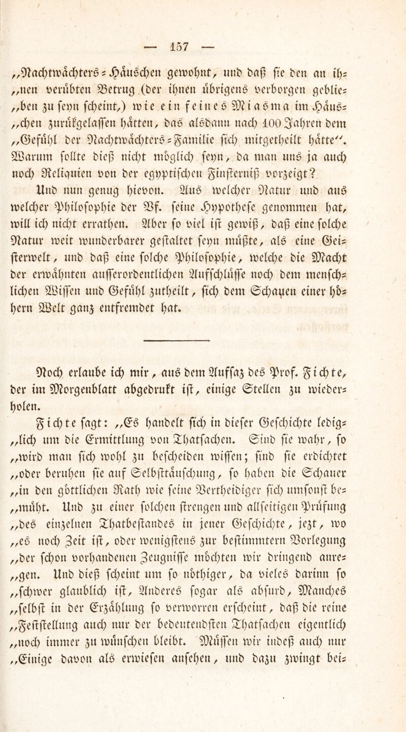 / — 157 — „9lad)tmdd)tevb s $dubd)ett gemobnt, unb baß fte ben an tßs „nett verübten betrug (ber ihnen übrigen^ b erborgen geblte= „ben jufepn fd)eint,) mte ein feine6 Sfttabma imdpäubs „eben äurttl’gelaßen batten, bab albbann nad) 100Salven bern „©eful)l ber 9lad)tmdd)terb.?gamilie ftd) mitgetbeilt hätte* SÖarttm feilte bteß nid)t mbgltd; fet)n, ba man unb ja and) noch Reliquien bott ber egt;ptifd)en ginferniß v»oi*3etgt? Hub nun genug btebotu 2lub meld)er üftatur unb aub meld)er sjMjilofopbte ber 33f. feine Jp^potbefe genommen b^tr mill id) nid)t erratbett* 3Iber fo biel tfl gemiß, baß eine feiere Wlcitux weit munberbarer gefaltet fet;n mußte, alb eine ©eis fermelt, unb baß eine fold)e spiflofophte, meld)e bie 2Dtad)t ber ermahnten auflcrorbentlicben 2luffd)lüjfe nod) bem menfeßs liefen Sßiffen unb ©efttbl jutbeilt, ftd) bem ©d)auen einer b&5 bern £Belt gatg entfrembet fyat. 91od) erlaube id) mir, aub bem 2fuffa£ beb ^rof* gtd)te, ber im SWorgenblatt abgebrult if, einige ©teilen $u miebers holen. gid)te fagt: „©6 banbeit ftd) in biefer ©efd)id)te (ebt’gs „ltd) um bie Ermittlung bon £l)atfad)en. ©inb fte mal)r, fo „mtrb man ftd) mol)l 5u befd)eiben mißen; ftnb fte erbid)tet „ober beruben fte auf ©elb(ltdufd)ung, fo haben bie ©d;auer „in ben göttlichen Sfvatb mie feine $8ertl)eibiger ftd) ttmfonfbes „muht. Unb $u einer fold)ett frengen unb allfeitigett Prüfung „beb einzelnen £()atbefanbeb in jener ©efd)id)te, jejt, mo „eb ttod) 3eit tf, ober menigfenb Jur befitmmtern Vorlegung „ber fdbott borbanbettett Jeugntffe mbd)tett mir brtngenb attres „gen* Uttb bieß fd)eint um fo nötiger, ba bteleb baritttt fo „feßmer glaublich ifi, 2lnbereb fogar alb abfurb, 9ttattd)eb „felbjl in ber Erzählung fo bermorren erfcheiut, baß bie reine „geftjMung and) nur ber bebeutettbfett £l)atfad)ett eigentlich „ttod) immer jtt munfd)ett bleibt* SRitjfen mir iitbeß and) nur „Einige babott alb ermiefett anfeßen, unb bajtt jmingt bei*
